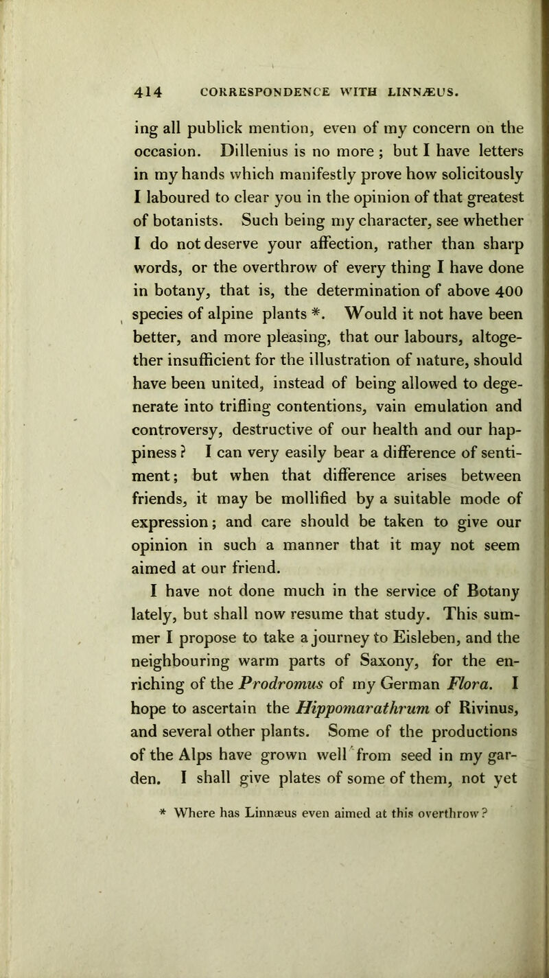 ing all publick mention, even of my concern on the occasion. Dillenius is no more ; but I have letters in my hands which manifestly prove how solicitously I laboured to clear you in the opinion of that greatest of botanists. Such being my character, see whether I do not deserve your affection, rather than sharp words, or the overthrow of every thing I have done in botany, that is, the determination of above 400 species of alpine plants *. Would it not have been better, and more pleasing, that our labours, altoge- ther insufficient for the illustration of nature, should have been united, instead of being allowed to dege- nerate into trifling contentions, vain emulation and controversy, destructive of our health and our hap- piness ? I can very easily bear a difference of senti- ment ; but when that difference arises between friends, it may be mollified by a suitable mode of expression; and care should be taken to give our opinion in such a manner that it may not seem aimed at our friend. I have not done much in the service of Botany lately, but shall now resume that study. This sum- mer I propose to take a journey to Eisleben, and the neighbouring warm parts of Saxony, for the en- riching of the Prodromus of my German Flora. I hope to ascertain the Hippomarathrum of Rivinus, and several other plants. Some of the productions of the Alps have grown well from seed in my gar- den. I shall give plates of some of them, not yet * Where has Linnaeus even aimed at this overthrow ?