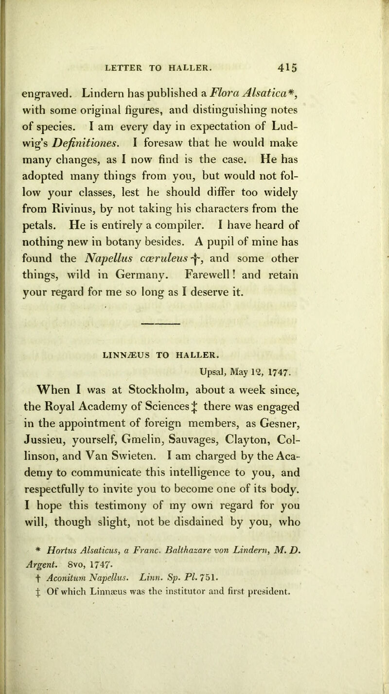 engraved. Lindern has published a Flora Alsatica*^ with some original figures, and distinguishing notes of species. I am every day in expectation of Lud- wig’s Definitiones. I foresaw that he would make many changes, as I now find is the case. He has adopted many things from you, but would not fol- low your classes, lest he should differ too widely from Rivinus, by not taking his characters from the petals. He is entirely a compiler. I have heard of nothing new in botany besides. A pupil of mine has found the Napellus cceruleus^, and some other things, wild in Germany. Farewell! and retain your regal'd for me so long as I deserve it. LINN/EUS TO HALLER. Upsal, May 1‘2, 1747. When I was at Stockholm, about a week since, the Royal Academy of Sciences;}: there was engaged in the appointment of foreign members, as Gesner, Jussieu, yourself, Gmelin, Sauvages, Clayton, Col- linson, and Van Swieten. I am charged by the Aca- demy to communicate this intelligence to you, and respectfully to invite you to become one of its body. I hope this testimony of my own regard for you will, though slight, not be disdained by you, who * Hortus Alsaticus, a Franc. Balthazare von Lindern, M. D. Argent. 8vo, 1747- t Aconitum Napellus, Linn. Sp. PI. 7ol. Of whicli Linnaeus was the institutor and first president.