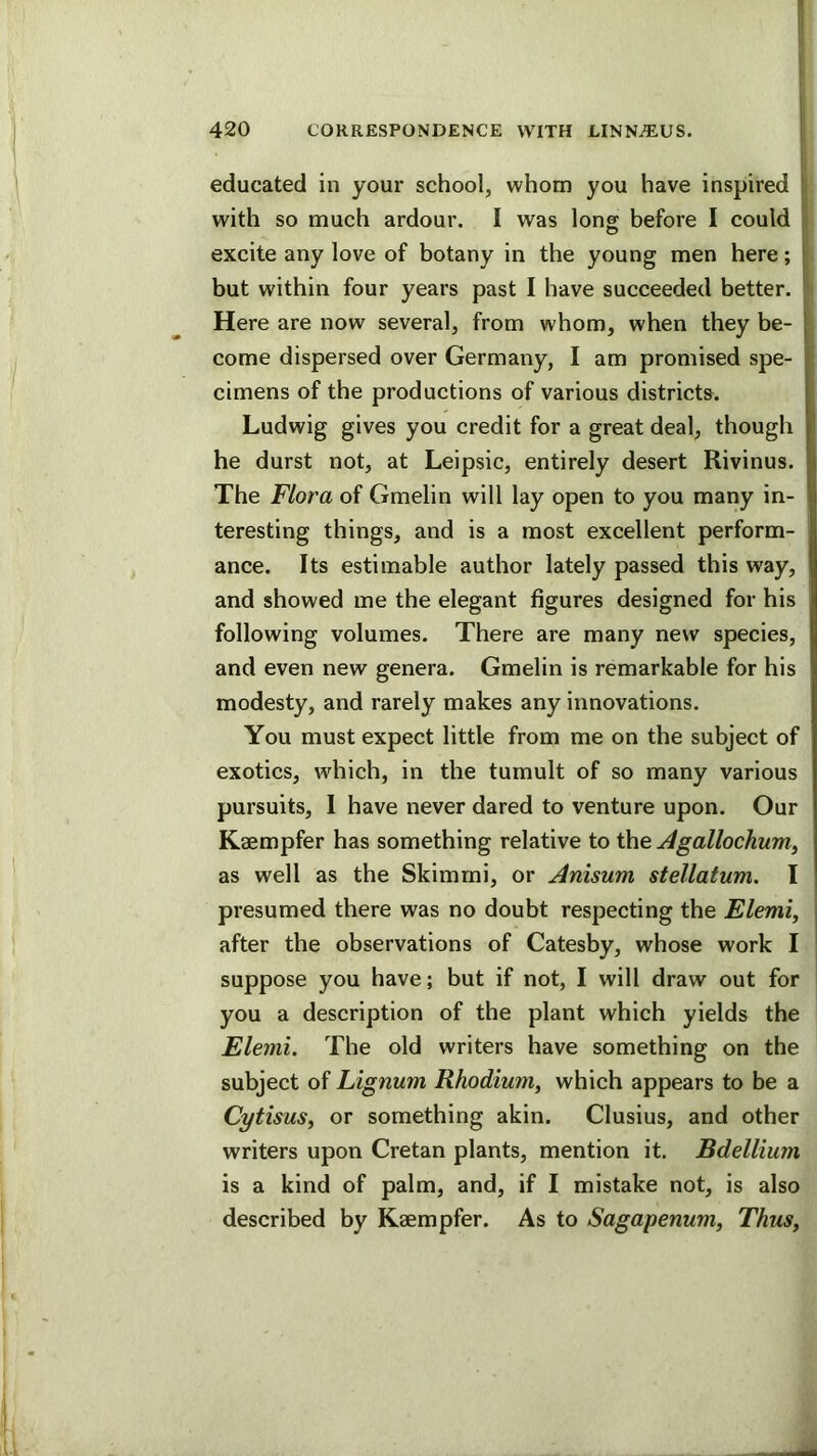 educated in your school, whom you have inspired I* with so much ardour. I was long before I could , excite any love of botany in the young men here; j but within four years past I have succeeded better. ^ Here are now several, from whom, when they be- [ come dispersed over Germany, I am promised spe- • cimens of the productions of various districts. Ludwig gives you credit for a great deal, though L he durst not, at Leipsic, entirely desert Rivinus. I The Flora of Gmelin will lay open to you many in- teresting things, and is a most excellent perform- ance. Its estimable author lately passed this way, and showed me the elegant figures designed for his following volumes. There are many new species, and even new genera. Gmelin is remarkable for his modesty, and rarely makes any innovations. You must expect little from me on the subject of exotics, wdiich, in the tumult of so many various pursuits, 1 have never dared to venture upon. Our Kaempfer has something relative to the Agallochum, as well as the Skimrni, or Anisum stellatum, I presumed there was no doubt respecting the Elemi, after the observations of Catesby, whose work I ; suppose you have; but if not, I will draw out for you a description of the plant which yields the Elemi. The old writers have something on the subject of Lignum Rhodium, which appears to be a Cytisus, or something akin. Clusius, and other writers upon Cretan plants, mention it. Bdellium is a kind of palm, and, if I mistake not, is also described by Kaempfer. As to Sagapenum, Thus,