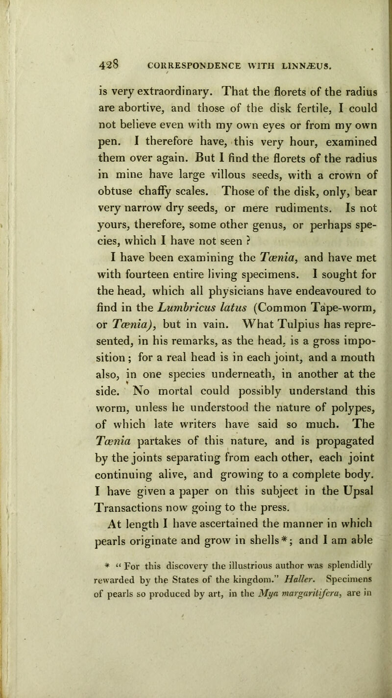 is very extraordinary. That the florets of the radius are abortive, and those of the disk fertile, I could not believe even with my own eyes or from my own pen. I therefore have, this very hour, examined them over again. But 1 find the florets of the radius in mine have large villous seeds, with a crowm of obtuse chaflTy scales. Those of the disk, only, bear very narrow dry seeds, or mere rudiments. Is not yours, therefore, some other genus, or perhaps spe- cies, which I have not seen ? I have been examining the Tcenia, and have met with fourteen entire living specimens. 1 sought for the head, which all physicians have endeavoured to find in the Lumbricus latus (Common Tape-worm, or Tcenia), but in vain. What Tulpius has repre- sented, in his remarks, as the head, is a gross impo- sition ; for a real head is in each joint, and a mouth also, in one species underneath, in another at the side. No mortal could possibly understand this worm, unless he understood the nature of polypes, of which late writers have said so much. The Toeyiia partakes of this nature, and is propagated by the joints separating from each other, each joint continuing alive, and growing to a complete body. I have given a paper on this subject in the Upsal Transactions now going to the press. At length I have ascertained the manner in which pearls originate and grow in shells*; and I am able * “ For this discovery the illustrious author was splendidly rewarded by the States of the kingdom.” Haller. Specimens of pearls so produced by art, in the Mya margaritijera, are in