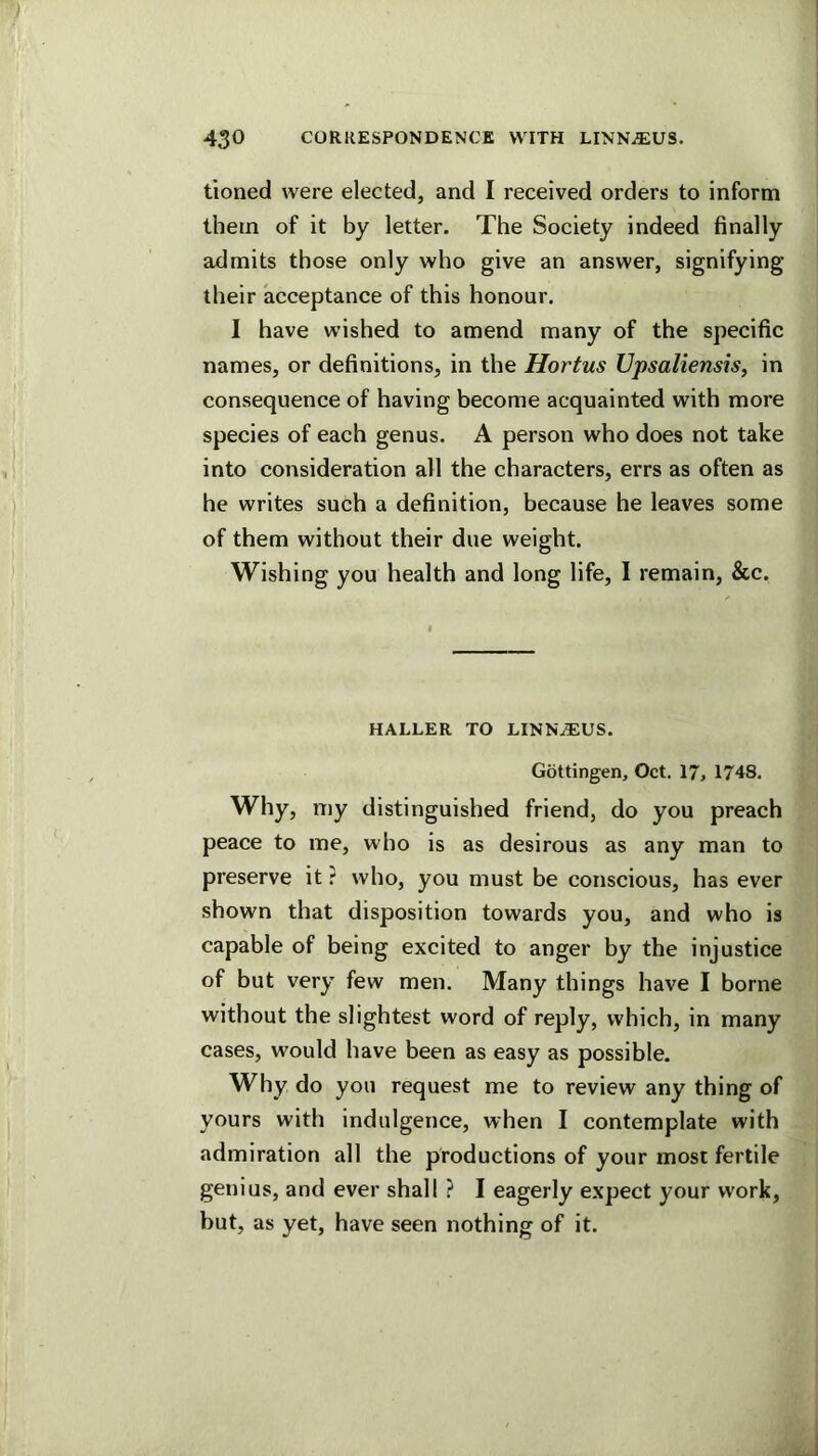 tioned were elected, and I received orders to inform them of it by letter. The Society indeed finally admits those only who give an answer, signifying their acceptance of this honour. I have wished to amend many of the specific names, or definitions, in the Hortus Upsaliensis, in consequence of having become acquainted with more species of each genus. A person who does not take into consideration all the characters, errs as often as he writes such a definition, because he leaves some of them without their due weight. Wishing you health and long life, I remain, &c. HALLER TO LINN^US. Gottingen, Oct. 17, 1748, Why, my distinguished friend, do you preach peace to me, who is as desirous as any man to preserve it r who, you must be conscious, has ever shown that disposition towards you, and who is capable of being excited to anger by the injustice of but very few men. Many things have I borne without the slightest word of reply, which, in many cases, would have been as easy as possible. Why do you request me to review any thing of yours with indulgence, when I contemplate with admiration all the productions of your most fertile genius, and ever shall ? I eagerly expect your work, but, as yet, have seen nothing of it.