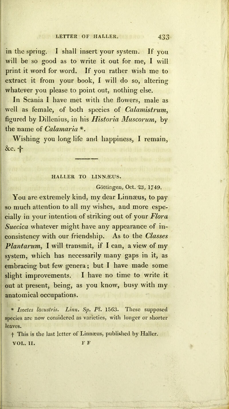 in the spring. I shall insert your system. If you will be so good as to write it out for me, I will print it word for word. If you rather wish me to extract it from your book, I will do so, altering whatever you please to point out, nothing else. In Scania I have met with the flowers, male as well as female, of both species of Calamistrum, figured by Dillenius, in his Historia Muscorum, by the name of Calamaria *. Wishing you long life and happiness, I remain, &c. 'I' HALLER TO LINNAEUS. Gottingen, Oct. ^3, 1749. You are extremely kind, my dear Linnaeus, to pay so much attention to all my wishes, and more espe- cially in your intention of striking out of your Flora Suecica whatever might have any appearance of in- consistency with our friendship. As to the Classes Plantarum, I will transmit, if I can, a view of my system, which has necessarily many gaps in it, as embracing but few genera; but I have made some slight improvements. I have no time to write it out at present, being, as you know, busy with my anatomical occupations. * Isoetes lacustris. Linn. Sp. PL 1563. These supposed species are now considered as varieties, with longer or shorter leaves. t This is the last letter of Linnaeus, published by Haller. F F VOL. II.