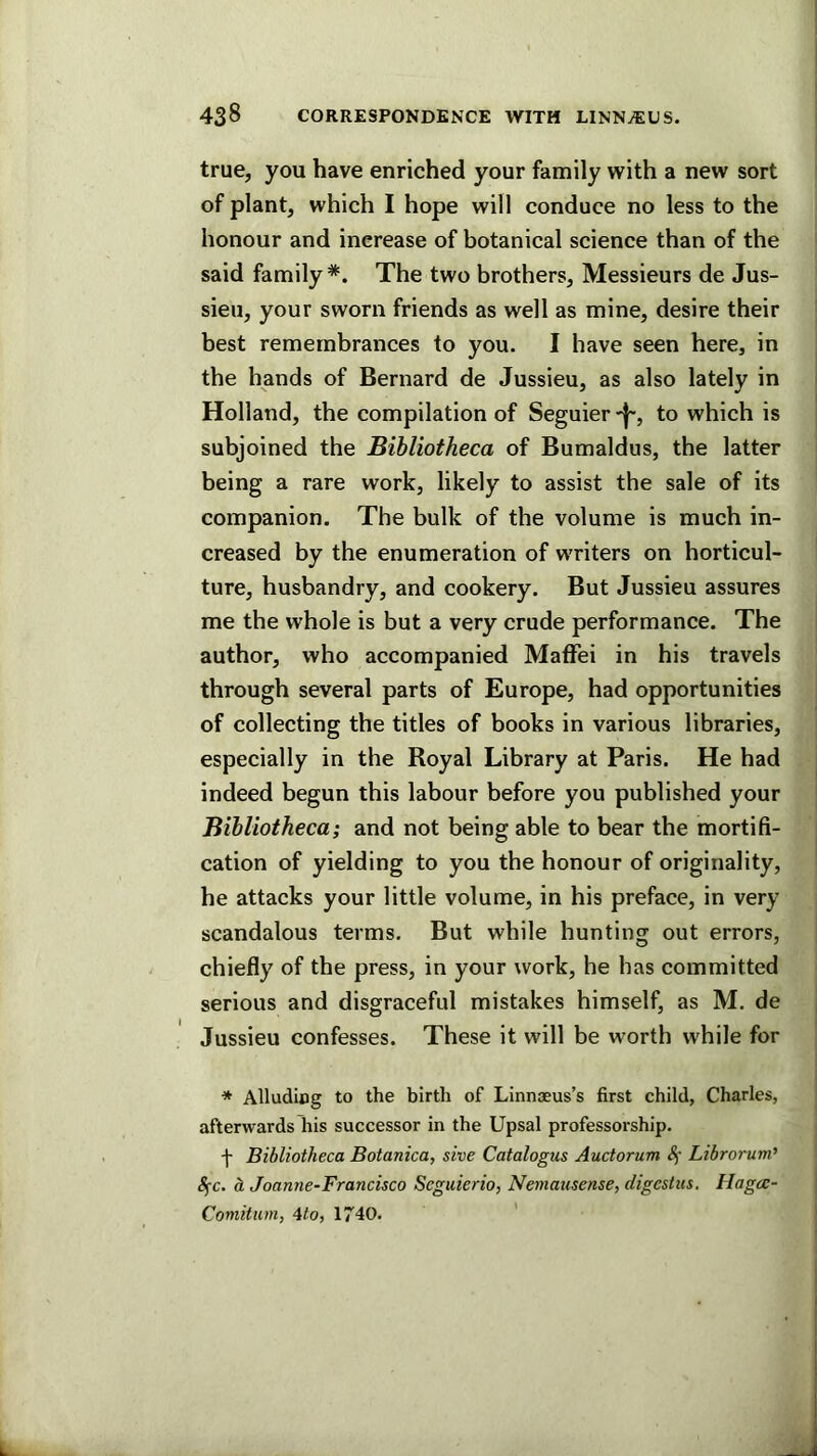 true, you have enriched your family with a new sort of plant, which I hope will conduce no less to the honour and increase of botanical science than of the said family*. The two brothers. Messieurs de Jus- sieu, your sworn friends as well as mine, desire their best remembrances to you. I have seen here, in the hands of Bernard de Jussieu, as also lately in Holland, the compilation of Seguier -j', to which is subjoined the Bibliotheca of Bumaldus, the latter being a rare work, likely to assist the sale of its companion. The bulk of the volume is much in- creased by the enumeration of writers on horticul- ture, husbandry, and cookery. But Jussieu assures me the whole is but a very crude performance. The author, who accompanied MafFei in his travels through several parts of Europe, had opportunities of collecting the titles of books in various libraries, especially in the Royal Library at Paris. He had indeed begun this labour before you published your Bibliotheca; and not being able to bear the mortifi- cation of yielding to you the honour of originality, he attacks your little volume, in his preface, in very scandalous terms. But while hunting out errors, chiefly of the press, in your work, he has committed serious and disgraceful mistakes himself, as M. de Jussieu confesses. These it will be worth while for * Alludiog to the birth of Linnaeus’s first child, Charles, afterwards his successor in the Upsal professorship. f Bibliotheca Botanica, sive Catalogus Auctorum <!i- Librorum' 8fc. oL Joanne-Francisco Seguierio, Neniausense, digestus. Hagcc- Comitum, 4to, 1740. '