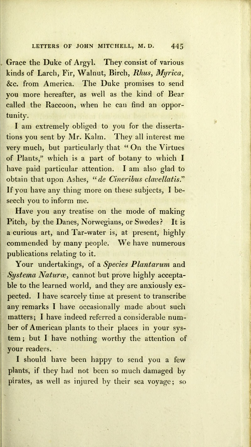 . Grace the Duke of Argyl. They consist of various kinds of Larch, Fir, Walnut, Birch, Rhus, Myrica, &c. from America. The Duke promises to send you more hereafter, as well as the kind of Bear called the Raccoon, when he can find an oppor- tunity. I am extremely obliged to you for the disserta- tions you sent by Mr. Kalm. They all interest me very much, but particularly that “ On the Virtues of Plants,” which is a part of botany to which I have paid particular attention. I am also glad to obtain that upon Ashes, “de Cineribus clavellatis” If you have any thing more on these subjects, I be- seech you to inform me. Have you any treatise on the mode of making Pitch, by the Danes, Norwegians, or Swedes? It is ' a curious art, and Tar-water is, at present, highly commended by many people. We have numerous publications relating to it. Your undertakings, of a Species Plantarum and I Sysfema Naturae, cannot but prove highly accepta- ' ble to the learned world, and they are anxiously ex- ! pected. I have scarcely time at present to transcribe I any remarks I have occasionally made about such I matters; I have indeed referred a considerable num- j ber of American plants to their places in your sys- tem ; but I have nothing worthy the attention of j your readers. j I should have been happy to send you a few I plants, if they had not been so much damaged by I pirates, as well as injured by their sea voyage; so