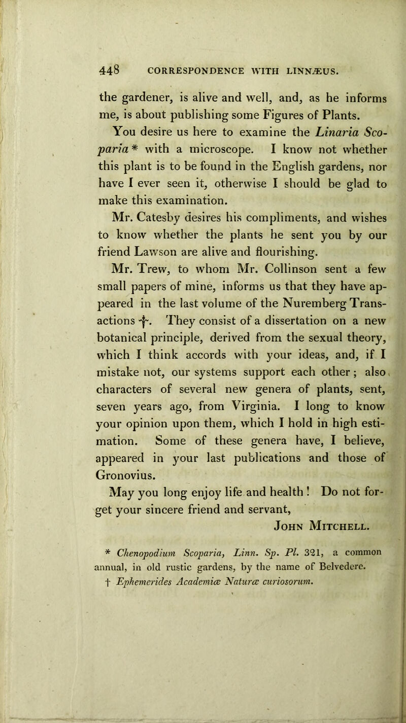 the gardener, is alive and well, and, as he informs me, is about publishing some Figures of Plants. You desire us here to examine the Linaria Sco- paria * with a microscope. I know not whether this plant is to be found in the English gardens, nor have I ever seen it, otherwise I should be glad to make this examination. Mr. Catesby desires his compliments, and wishes to know whether the plants he sent you by our friend Lawson are alive and flourishing. Mr. Trew, to whom Mr. Collinson sent a few small papers of mine, informs us that they have ap- peared in the last volume of the Nuremberg Trans- actions They consist of a dissertation on a new botanical principle, derived from the sexual theory, which I think accords with your ideas, and, if I mistake not, our systems support each other; also, characters of several new genera of plants, sent, seven years ago, from Virginia. I long to know your opinion upon them, which I hold in high esti- mation. Some of these genera have, I believe, appeared in your last publications and those of Gronovius. May you long enjoy life and health ! Do not for- get your sincere friend and servant, John Mitchell. * Chenopodium Scoparia, Linn. Sp. PL 321, a common annual, in old rustic gardens, by the name of Belvedere, t Ephemerides Academia: Natures curiosoruni.