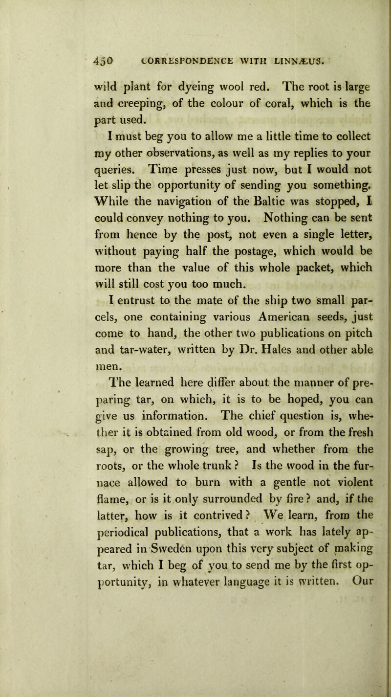 wild plant for dyeing wool red. The root is large and creeping, of the colour of coral, which is the part used. I must beg you to allow me a little time to collect my other observations, as well as my replies to your queries. Time presses just now, but I would not let slip the opportunity of sending you something. While the navigation of the Baltic was stopped, I could convey nothing to you. Nothing can be sent from hence by the post, not even a single letter, without paying half the postage, which would be more than the value of this whole packet, which will still cost you too much. I entrust to the mate of the ship two small par- cels, one containing various American seeds, just come to hand, the other two publications on pitch and tar-water, written by Dr. Hales and other able men. The learned here differ about the manner of pre- paring tar, on which, it is to be hoped, you can give us information. The chief question is, whe- ther it is obtained from old wood, or from the fresh sap, or the growing tree, and whether from the roots, or the whole trunk ? Is the wood in the fur- nace allowed to burn with a gentle not violent flame, or is it only surrounded by fire ? and, if the latter, how is it contrived ? We learn, from the periodical publications, that a work has lately ap- peared in Sweden upon this very subject of making tar, which I beg of you to send me by the first op- jjortunity, in whatever language it is written. Our