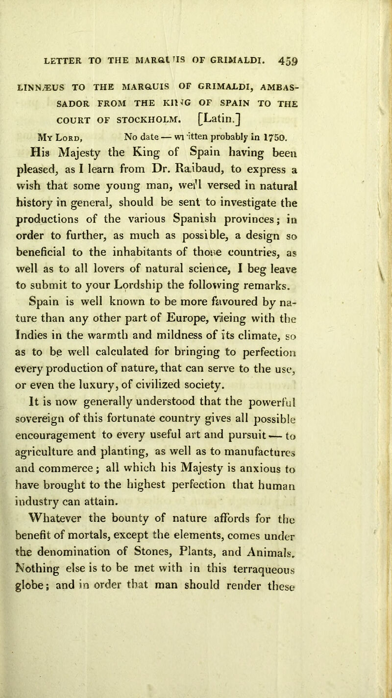 LINNAEUS TO THE MAR&UIS OF GRIMAEDI, AMBAS- SADOR FROM THE KIHG OF SPAIN TO THE COURT OF STOCKHOLM. [Latin.] My Lord, No date — vii itten probably in 1750. His Majesty the King of Spain having been pleased, as I learn from Dr. Raibaud, to express a wish that some young man, weiU versed in natural history in general, should be sent to investigate the productions of the various Spanish provinces; in order to further, as much as possible, a design so beneficial to the inhabitants of thone countries, as well as to all lovers of natural science, I beg leave to submit to your Lordship the following remarks. Spain is well known to be more favoured by na- ture than any other part of Europe, viieing with the Indies in the warmth and mildness of its climate, so as to be well calculated for bringing to perfection every production of nature, that can serve to the use, or even the luxury, of civilized society. It is now generally understood that the powerful sovereign of this fortunate country gives all possible encouragement to every useful art and pursuit — to agriculture and planting, as well as to manufactures and commerce; all which his Majesty is anxious to have brought to the highest perfection that human industry can attain. Whatever the bounty of nature afiords for the benefit of mortals, except the elements, comes under the denomination of Stones, Plants, and Animals. Nothing else is to be met with in this terraqueous globe; and in order that man should render these