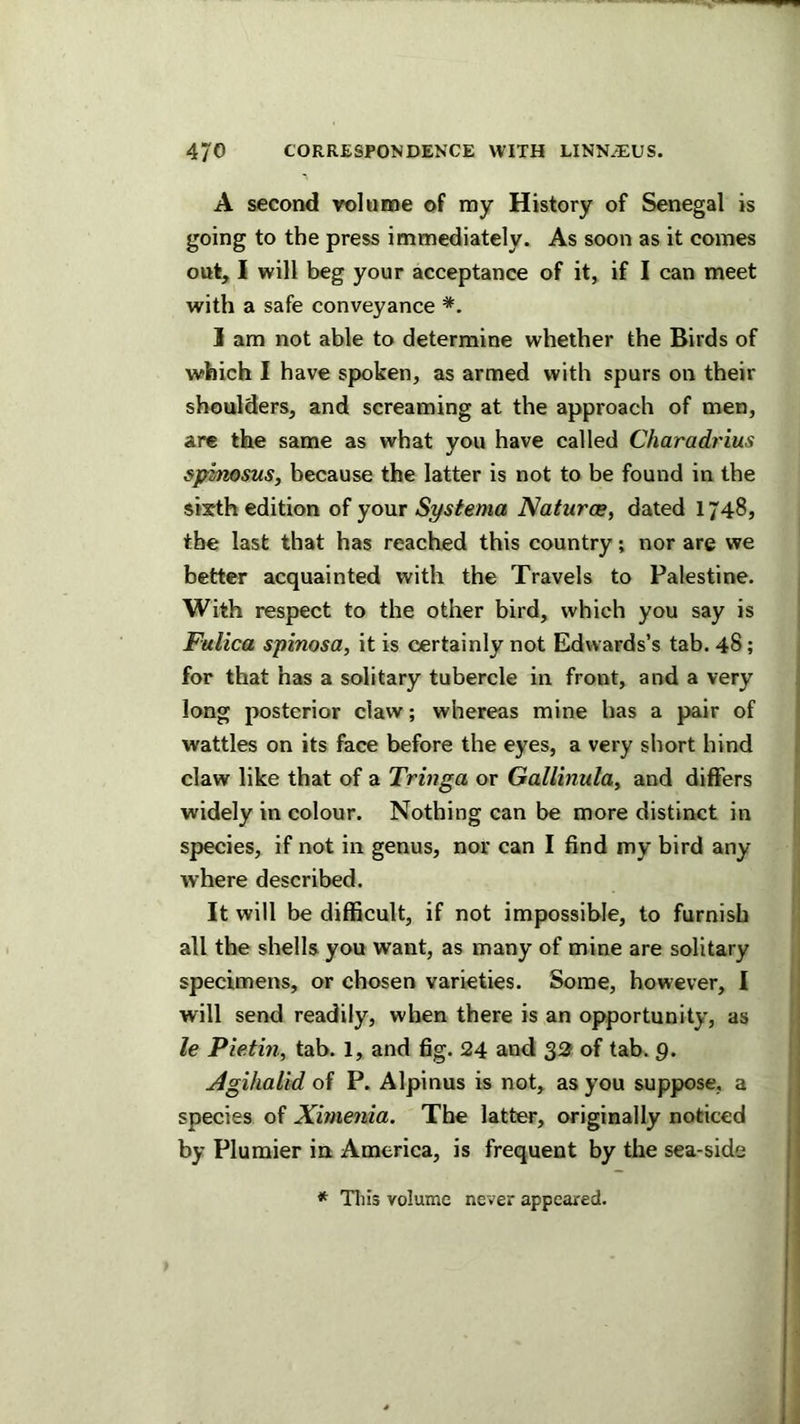 A second rolame of my History of Senegal is going to the press immediately. As soon as it comes out, I will beg your acceptance of it, if I can meet with a safe conveyance 1 am not able to determine whether the Birds of which I have spoken, as armed with spurs on their shoulders, and screaming at the approach of men, are the same as what you have called Charadrius spinosus, because the latter is not to be found in the sixth edition of your Systema Natures, dated 1748, the last that has reached this country; nor are we better acquainted with the Travels to Palestine. With respect to the other bird, which you say is Fulica spinosa, it is certainly not Edwards’s tab. 48; for that has a solitary tubercle in front, and a very long posterior claw; whereas mine has a pair of wattles on its face before the eyes, a very short hind claw like that of a Tringa or Gallinula, and differs widely in colour. Nothing can be more distinct in species, if not in genus, nor can I find my bird any where described. It will be difficult, if not impossible, to furnish all the shells you want, as many of mine are solitary specimens, or chosen varieties. Some, however, I will send readily, when there is an opportunity, as le Pietin, tab. 1, and fig. 24 and 32 of tab. g. Agihalid of P. Alpinus is not, as you suppose, a species of Xhnenia. The latter, originally noticed by Plumier int America, is frequent by the sea-side * This volume never appeared.