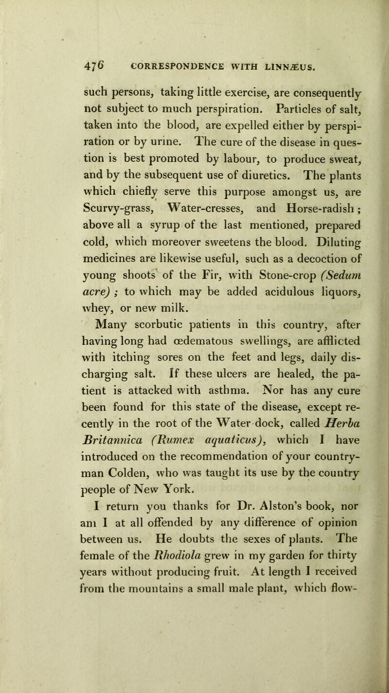 such persons, taking little exercise, are consequently not subject to much perspiration. Particles of salt, taken into the blood, are expelled either by perspi- ration or by urine. The cure of the disease in ques- tion is best promoted by labour, to produce sweat, and by the subsequent use of diuretics. The plants which chiefly serve this purpose amongst us, are Scurvy-grass, Water-cresses, and Horse-radish; above all a syrup of the last mentioned, prepared cold, which moreover sweetens the blood. Diluting medicines are likewise useful, such as a decoction of young shoot^ of the Fir, with Stone-crop (Sedum acre) ; to which may be added acidulous liquors, whey, or new milk. Many scorbutic patients in this country, after having long had oedematous swellings, are afflicted with itching sores on the feet and legs, daily dis- charging salt. If these ulcers are healed, the pa- tient is attacked with asthma. Nor has any cure been found for this state of the disease, except re- cently in the root of the Water dock, called Herha Britamiica (Rumex aquaticus), which I have introduced on the recommendation of your country- man Golden, who was taught its use by the country people of New York. I return you thanks for Dr. Alston’s book, nor am I at all oflTended by any difference of opinion between us. He doubts the sexes of plants. The female of the Rhodiola grew in my garden for thirty years without producing fruit. At length I received from the mountains a small male plant, which flow-