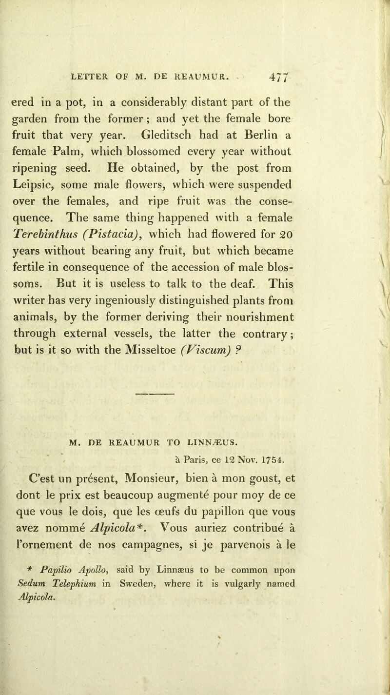 ered in a pot, in a considerably distant part of the garden from the former ; and yet the female bore fruit that very year. Gleditsch had at Berlin a female Palm, which blossomed every year without ripening seed. He obtained, by the post from Leipsic, some male flowers, which were suspended over the females, and ripe fruit was the conse- quence. The same thing happened with a female Terehinthus (Pistacia), which had flowered for 20 years without bearing any fruit, but which became fertile in consequence of the accession of male blos- soms. But it is useless to talk to the deaf. This writer has very ingeniously distinguished plants from animals, by the former deriving their nourishment through external vessels, the latter the contrary; but is it so with the Misseltoe (Viscum) ? M. DE REAUMUR TO LINN^US. 5i Paris, ce 12 Nov. 1754. C’est un present, Monsieur, bien a mon goust, et dont le prix est beaucoup augment^ pour moy de ce que vous le dois, que les oeufs du papillon que vous avez nomme Alpicola*. Vous auriez contribue a Tornement de nos campagnes, si je parvenois a le * Papilio Apollo, said by Linnaeus to be common upon Sedum Telephium in Sweden, where it is vulgarly named