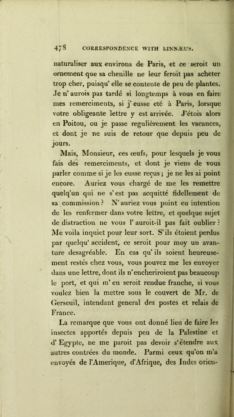 naturaliser aux environs de Paris, et ce seroit un ornement que sa chenille ne leur feroit pas acheter trop cher, puisqu’ elle se contente de pen de plantes. Je n’ aurois pas tarde si longtemps a vous en faire mes remerciments, si j’ eusse et6 a Paris, lorsque votre obligeante lettre y est arriv^e. J’etois alors en Poitou, ou je passe reguli^rement les vacances, et dont je ne suis de retour que depuis peu de jours. Mais, Monsieur, ces oeufs, pour lesquels je vous fais des remerciments, et dont je viens de vous parler com me si je les eusse recus; je ne les ai point encore. Auriez vous charge de me les remettre quelq’un qui ne s’est pas acquitte fidellement de sa commission? N’auriez vous point eu intention de les renfermer dans votre lettre, et quelque sujet de distraction ne vous 1’ auroit-il pas fait oublier ? Me voila inquiet pour leur sort. S’ils etoient perdus par quelqu’ accident, ce seroit pour moy un avan- ture desagr^able. En cas qu’ ils soient heureuse- ment restes chez vous, vous pouvez me les envoyer dans une lettre, dont ils n’encheriroient pas beaucoup le port, et qui m’ en seroit rendue franche, si vous voulez bien la mettre sous le convert de Mr. de Gerseuil, intendant general des postes et relais de France. La remarque que vous ont donn4 lieu de faire les insectes apport^s depuis peu de la Palestine et d’ Egypte, ne me paroit pas devoir s’etendre aux autres contrees du monde. Parmi ceux qu’on m’a envoy^s de I’Amerique, d’Afrique, des Indes orien-