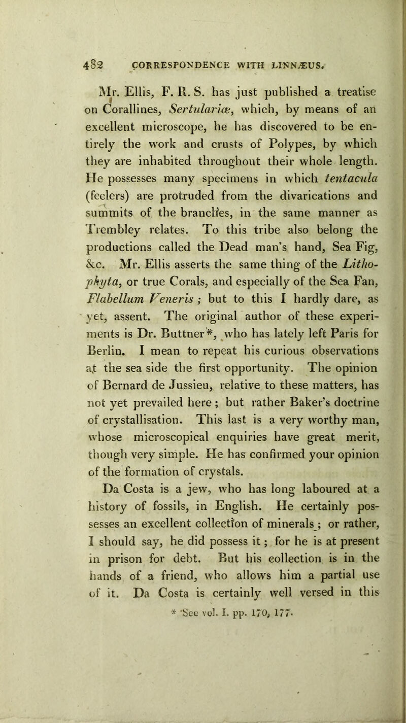 i\Ir. Ellis, F. R. S. has just published a treatise on Corallines, Serhilarice, which, by means of an excellent microscope, he has discovered to be en- tirely the work and crusts of Polypes, by which they are inhabited throughout their whole length. He possesses many specimens in which tentacula (feelers) are protruded from the divarications and summits of the branches, in the same manner as I’lembley relates. To this tribe also belong the productions called the Dead man’s hand. Sea Fig, &c. Mr. Ellis asserts the same thing of the Litho- 'phyta, or true Corals, and especially of the Sea Fan, Flahellum Veneris ; hut to this I hardly dare, as yet, assent. The original author of these experi- ments is Dr. Buttner *, vvho has lately left Paris for Berlin. I mean to repeat his curious observations af the sea side the first opportunity. The opinion of Bernard de Jussieu, relative to these matters, has not yet prevailed here ; but rather Baker’s doctrine of crystallisation. This last is a very worthy man, whose microscopical enquiries have great merit, though very simple. He has confirmed your opinion of the formation of crystals. Da Costa is a jew, who has long laboured at a history of fossils, in English. He certainly pos- sesses an excellent collection of minerals ; or rather, I should say, he did possess it; for he is at present in prison for debt. But his collection is in the hands of a friend, who allows him a partial use of it. Da Costa is certainly well versed in this * ‘See vol. I. pp. 170; 177-