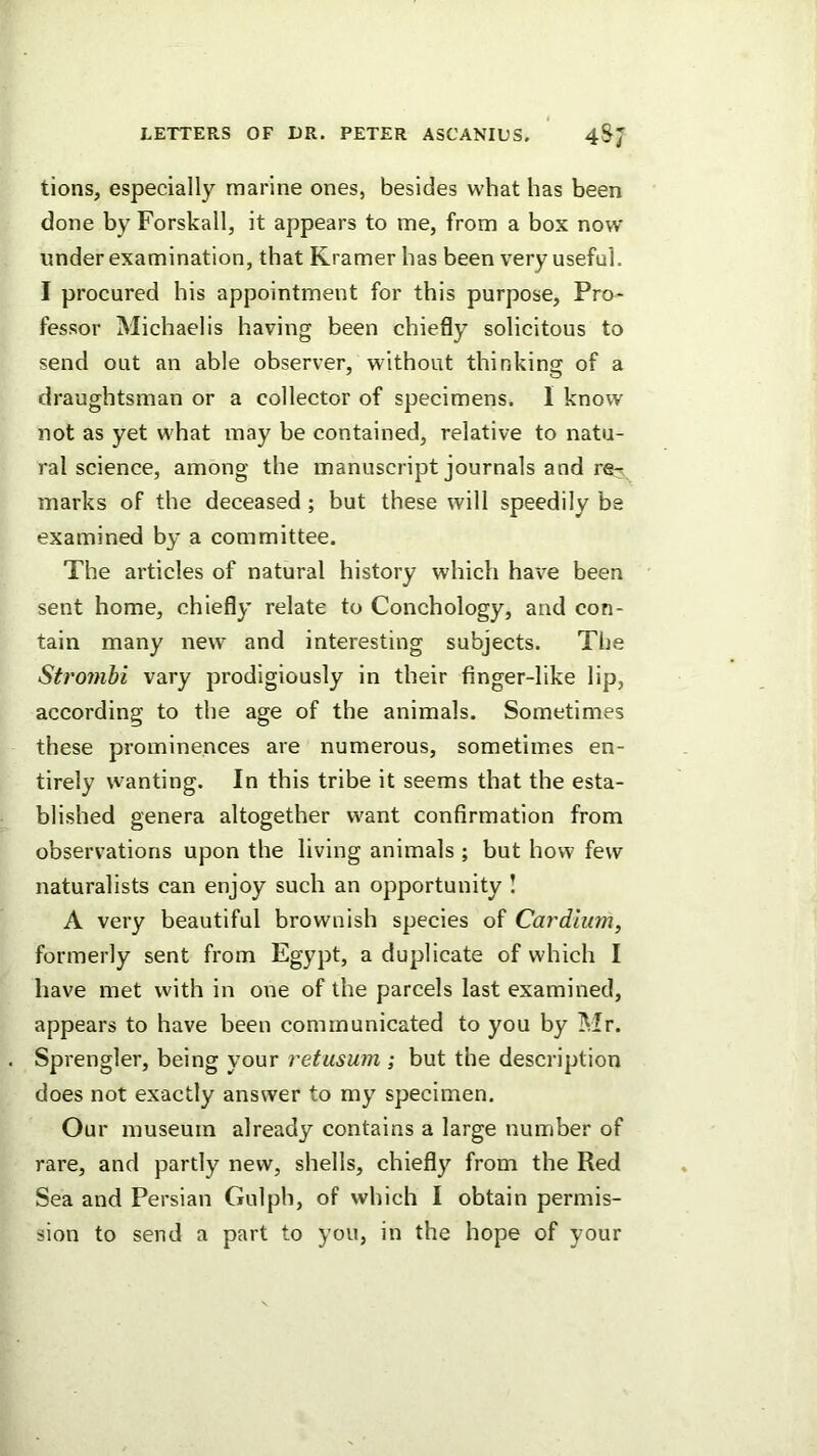 tions, especially marine ones, besides what has been done by Forskall, it appears to me, from a box now under examination, that Kramer has been very useful. I procured his appointment for this purpose, Pro- fessor Michael is having been chiefly solicitous to send out an able observer, without thinking of a draughtsman or a collector of specimens. I know not as yet what may be contained, relative to natu- ral science, among the manuscript journals and re-^ marks of the deceased ; but these will speedily be examined by a committee. The articles of natural history which have been sent home, chiefly relate to Conchology, and con- tain many new and interesting subjects. The Strojnhi vary prodigiously in their finger-like lip, according to the age of the animals. Sometimes these prominences are numerous, sometimes en- tirely wanting. In this tribe it seems that the esta- blished genera altogether want confirmation from observations upon the living animals ; but how few naturalists can enjoy such an opportunity ! A very beautiful brownish species of Cardium, formerly sent from Egypt, a duplicate of which I have met with in one of the parcels last examined, appears to have been communicated to you by Mr. Sprengler, being your retusuin ; but the description does not exactly answer to my specimen. Our museum already contains a large number of rare, and partly new, shells, chiefly from the Red Sea and Persian Gulph, of which I obtain permis- sion to send a part to you, in the hope of your