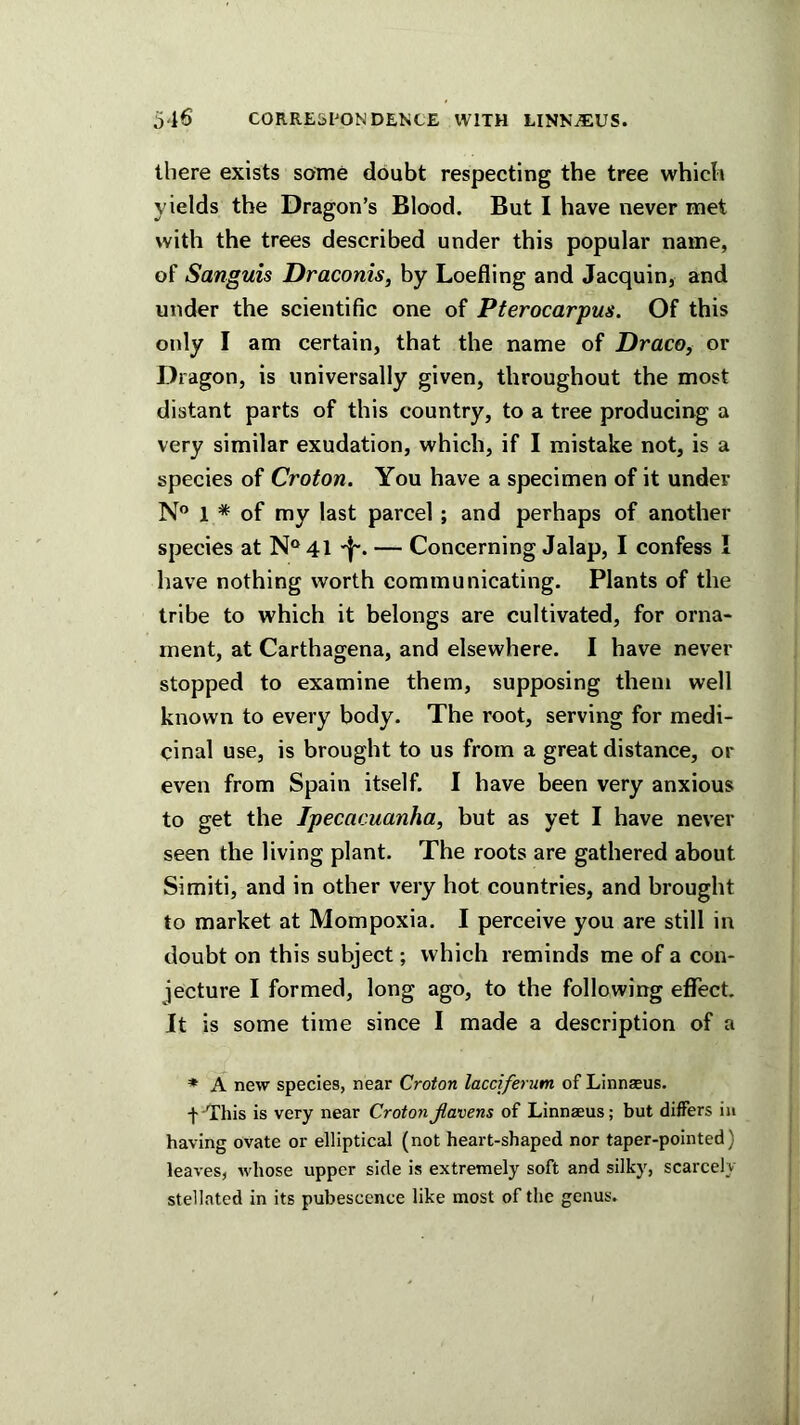 5-16 CORREisl^ONDENCE WITH LINN^^iUS. there exists some doubt respecting the tree which yields the Dragon’s Blood. But I have never met with the trees described under this popular name, of Sanguis Draconis, by Loefling and Jacquin, and under the scientific one of Pterocarpus. Of this only I am certain, that the name of Draco, or Dragon, is universally given, throughout the most distant parts of this country, to a tree producing a very similar exudation, which, if I mistake not, is a species of Croton. You have a specimen of it under N® 1 * of my last parcel ; and perhaps of another species at N“41 — Concerning Jalap, I confess I have nothing worth communicating. Plants of the tribe to which it belongs are cultivated, for orna- ment, at Carthagena, and elsewhere. I have never stopped to examine them, supposing them well known to every body. The root, serving for medi- cinal use, is brought to us from a great distance, or even from Spain itself. I have been very anxious to get the Ipecacuanha, but as yet I have never seen the living plant. The roots are gathered about Simiti, and in other very hot countries, and brought to market at Mompoxia. I perceive you are still in doubt on this subject; which reminds me of a con- jecture I formed, long ago, to the following efTect It is some time since I made a description of a ♦ A new species, near Croton lacciferum of Linnaeus. f-This is very near CrotonJlavens of Linnaeus; but differs ia having ovate or elliptical (not heart-shaped nor taper-pointed) leaves, whose upper side is extremely soft and silky, scarcely stellated in its pubescence like most of the genus.