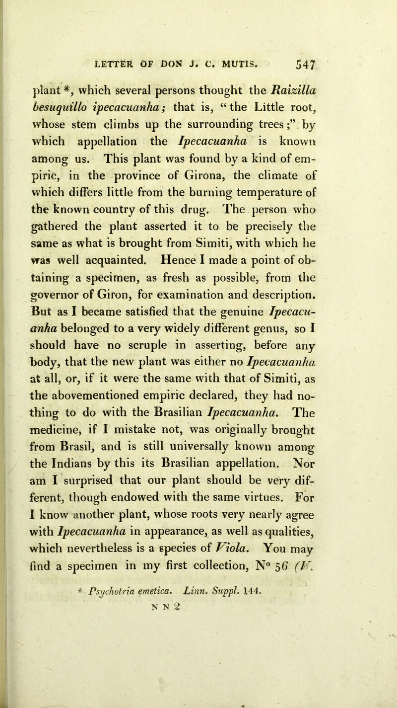 plant which several persons thought the Raizilla hesuquillo ipecacuanha; that is, “ the Little root, whose stem climbs up the surrounding treesby which appellation the Ipecacuanha is known among us. This plant was found by a kind of em- piric, in the province of Girona, the climate of which differs little from the burning temperature of the known country of this drug. The person who gathered the plant asserted it to be precisely the same as what is brought from Simiti, with which he was well acquainted. Hence I made a point of ob- taining a specimen, as fresh as possible, from the governor of Giron, for examination and description. But as I became satisfied that the genuine Ipecacu- anha belonged to a very widely different genus, so I should have no scruple in asserting, before any body, that the new plant was either no Ipecacuanha at all, or, if it were the same wdth that of Simiti, as the abovementioned empiric declared, they had no- thing to do with the Brasilian Ipecacuanha. The medicine, if I mistake not, was originally brought from Brasil, and is still universally known among the Indians by this its Brasilian appellation. Nor am I surprised that our plant should be very dif- ferent, though endowed with the same virtues. For I know another plant, whose roots very nearly agree with Ipecacuanha in appearance, as well as qualities, which nevertheless is a species of Viola. You may find a specimen in my first collection, N 56 (V. * Psycholna emetica. Linn. Stippl. 144. N N 2