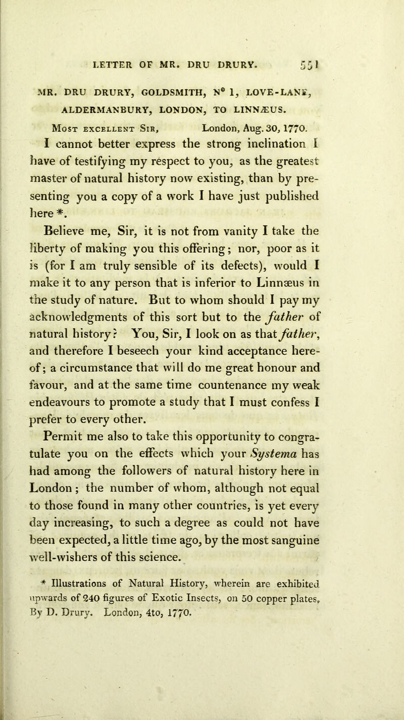 MR. DRU DRURY, GOLDSMITH, N* 1, LOVE-LANE, ALDERMANBURY, LONDON, TO LINN^US. Most excellent Sir, London, Aug. 30,1770. I cannot better express the strong inclination I have of testifying my respect to you, as the greatest master of natural history now existing, than by pre- senting you a copy of a work I have just published here Believe me. Sir, it is not from vanity I take the liberty of making you this offering; nor, poor as it is (for I am truly sensible of its defects), would I make it to any person that is inferior to Linnaeus in the study of nature. But to whom should I pay my acknowledgments of this sort but to the father of natural history? You, Sir, I look on as that father, and therefore I beseech your kind acceptance here- of ; a circumstance that will do me great honour and favour, and at the same time countenance my weak endeavours to promote a study that I must confess I prefer to every other. Permit me also to take this opportunity to congra- tulate you on the effects which your Systema has had among the followers of natural history here in London ; the number of whom, although not equal to those found in many other countries, is yet every day increasing, to such a degree as could not have been expected, a little time ago, by the most sanguine well-wishers of this science. ■* Illustrations of Natural History, wherein are exhibited upwards of 240 figures of Exotic Insects, on 50 copper plates. By D. Drury. London, 4to, 1770.