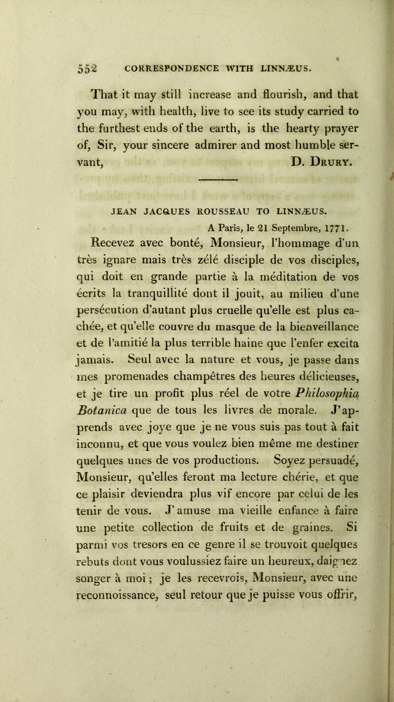 T'hat it may still increase and flourish, and that you may, with health, live to see its study carried to the furthest ends of the earth, is the hearty prayer of. Sir, your sincere admirer and most humble ser- vant, D. Drury. JEAN JACaUES ROUSSEAU TO L1NN.T:US. A Paris, le 21 Septembre, 1771- Recevez avec bonte. Monsieur, I’hommage d’un tres ignare mais tres zele disciple de vos disciples, qui doit en grande partie a la meditation de vos ecrits la tranquillite dont il jouit, au milieu d’une persecution d’autant plus cruelle qu’elle est plus ca- chee, et qu’elle couvre du masque de la bienveillance et de I’amitie la plus terrible haine que I’enfer excita jamais. Seul avec la nature et vous, je passe dans ines promenades champetres des heures delicieuses, et je tire un profit plus r^el de votre Philosophia Potanica que de tous les livres de morale. J’ap- prends avec joye que je ne vous suis pas tout a fait inconnu, et que vous voulez bien meme me destiner quelques unes de vos productions. Soyez persuade, Monsieur, qu’elles feront ma lecture cherie, et que ce plaisir deviendra plus vif encqre par celui de les tenir de vous. J’amuse ma vieille enfance a faire une petite collection de fruits et de graines. Si parmi vos tresors en ce genre il se trouvoit quelques rebuts dont vous voulussiez faire un heureux, daignez songer a moi; je les recevrois. Monsieur, avec une reconnoissance, seul retour que je puisse vous offrir.