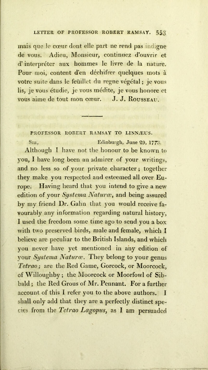 LETTER OF PROFESSOR ROBERT RAMSAY. 55^ mais que le coeur dont elle part ne rend pas indigne de vous. Adieu, Monsieur, continuez d’ouvrir et d’ interpreter aux hommes le livre de la nature. Pour moi, content d’en d^chifrer qnelques mots a votre suite dans le feiiillet du regne vegetal; je vous lis, je vous etudie, je vous m^dite, je vous honore et vous aime de tout rnon coeur. J. J. Rousseau. PROFESSOR ROBERT RAMSAY TO LINN.®:US. SiK, Edinburgh, June 29, 1773. Although I have not the honour to be known to you, I have long been an admirer of your writings, and no less so of your private character; together they make you respected and esteemed all over Eu- rope. Having heard that you intend to give a new edition of your Systema Natures, and being assured by my friend Dr. Gahn that you would receive fa- vourably any information regarding natural history, I used the freedom some time ago to send you a box with two preserved birds, male and female, which I believe are peculiar to the British Islands, and which you never have yet mentioned in any edition of your Systema Natures. They belong to your genus Tetrao; are the Red Game, Gorcock, or Moorcock, of Willoughby; the Moorcock or Moorfowl of Sib- bald ; the Red Grous of Mr. Pennant. For a further account of this I refer you to the above authors. I shall only add that they are a perfectly distinct spe- cies from the Tetrao Lagopus, as I am persuaded