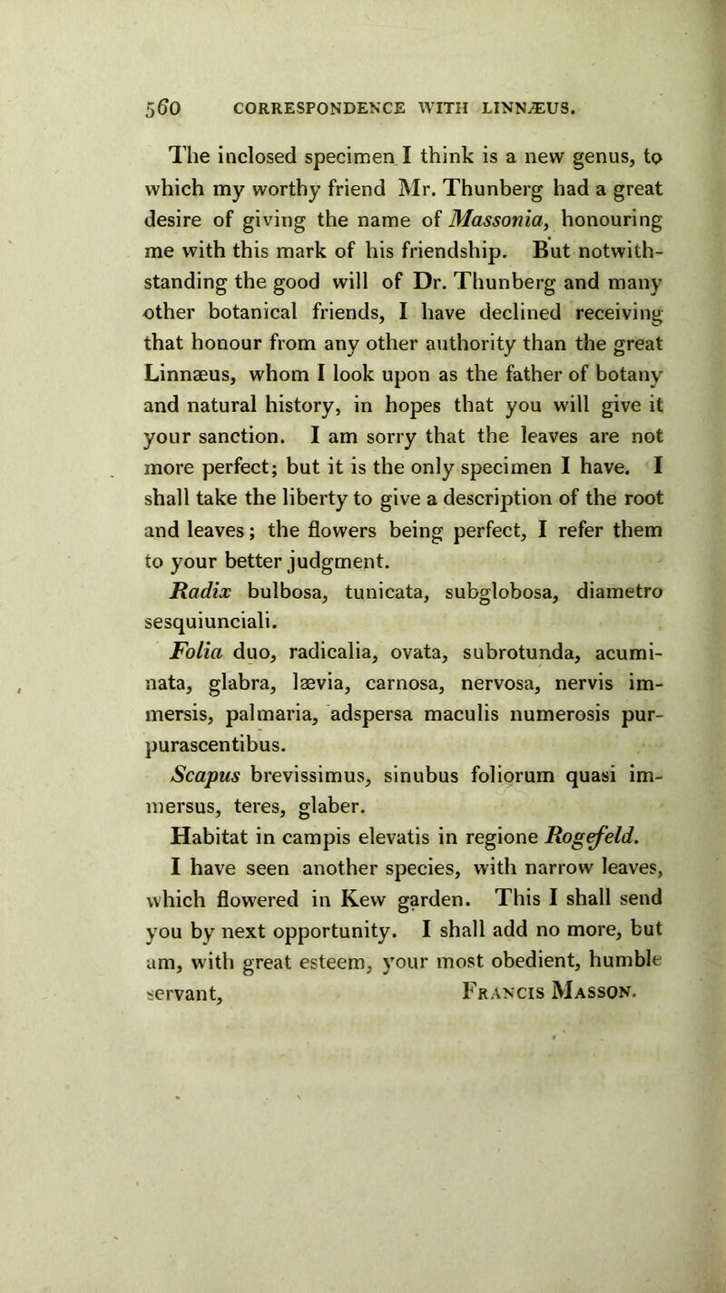 The inclosed specimen I think is a new genus, to which my worthy friend Mr. Thunberg had a great desire of giving the name of Massonia, honouring me with this mark of his friendship. But notwith- standing the good will of Dr. Thunberg and many other botanical friends, I have declined receiving that honour from any other authority than the great Linnaeus, whom I look upon as the father of botany and natural history, in hopes that you will give it your sanction. I am sorry that the leaves are not more perfect; but it is the only specimen I have. I shall take the liberty to give a description of the root and leaves; the flowers being perfect, I refer them to your better judgment. Radix bulbosa, tunicata, subglobosa, diametro sesquiunciali. Folia duo, radicalia, ovata, subrotunda, acumi- nata, glabra, lasvia, carnosa, nervosa, nervis im- mersis, pal maria, adspersa maculis numerosis pur- purascentibus. Scapus brevissimus, sinubus foliorum quasi im- inersus, teres, glaber. Habitat in campis elevatis in regione Rog^eld. I have seen another species, with narrow leaves, which flowered in Kew garden. This I shall send you by next opportunity. I shall add no more, but am, with great esteem, your most obedient, humble servant, Francis Masson.