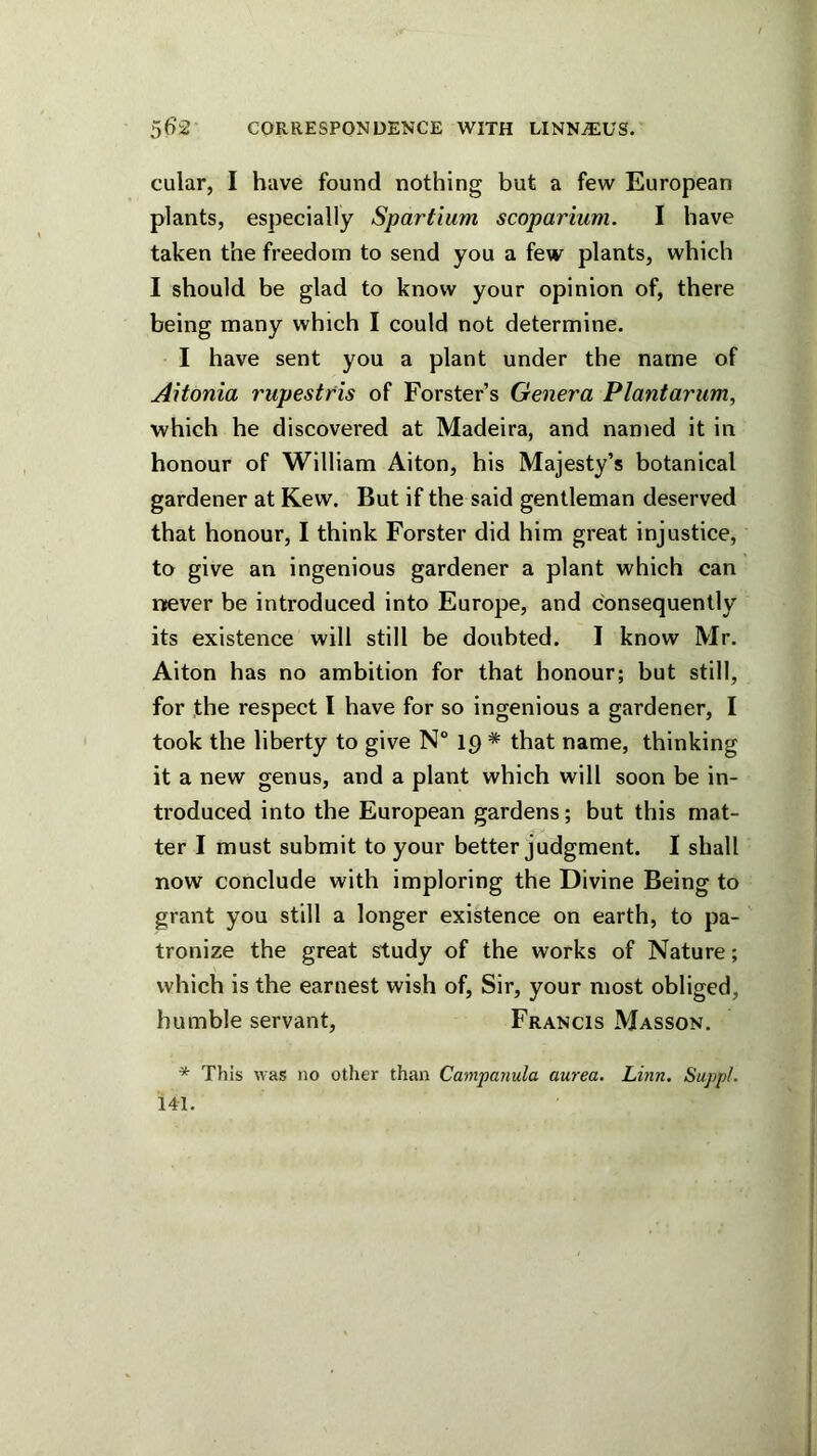 cular, I have found nothing but a few European plants, especially Spartium scoparium. I have taken the freedom to send you a few plants, which I should be glad to know your opinion of, there being many which I could not determine. I have sent you a plant under the name of AHonia rupestris of Forster’s Genera Plantarum, which he discovered at Madeira, and named it in honour of William Aiton, his Majesty’s botanical gardener at Kew. But if the said gentleman deserved that honour, I think Forster did him great injustice, to give an ingenious gardener a plant which can never be introduced into Europe, and consequently its existence will still be doubted. I know Mr. Aiton has no ambition for that honour; but still, for the respect I have for so ingenious a gardener, I took the liberty to give N° ip * that name, thinking it a new genus, and a plant which will soon be in- troduced into the European gardens; but this mat- ter I must submit to your better judgment. I shall now conclude with imploring the Divine Being to grant you still a longer existence on earth, to pa- tronize the great study of the works of Nature; which is the earnest wish of. Sir, your most obliged, humble servant, Francis Masson. * This was no other than Campanula aurea. Linn. Suppl. 141.