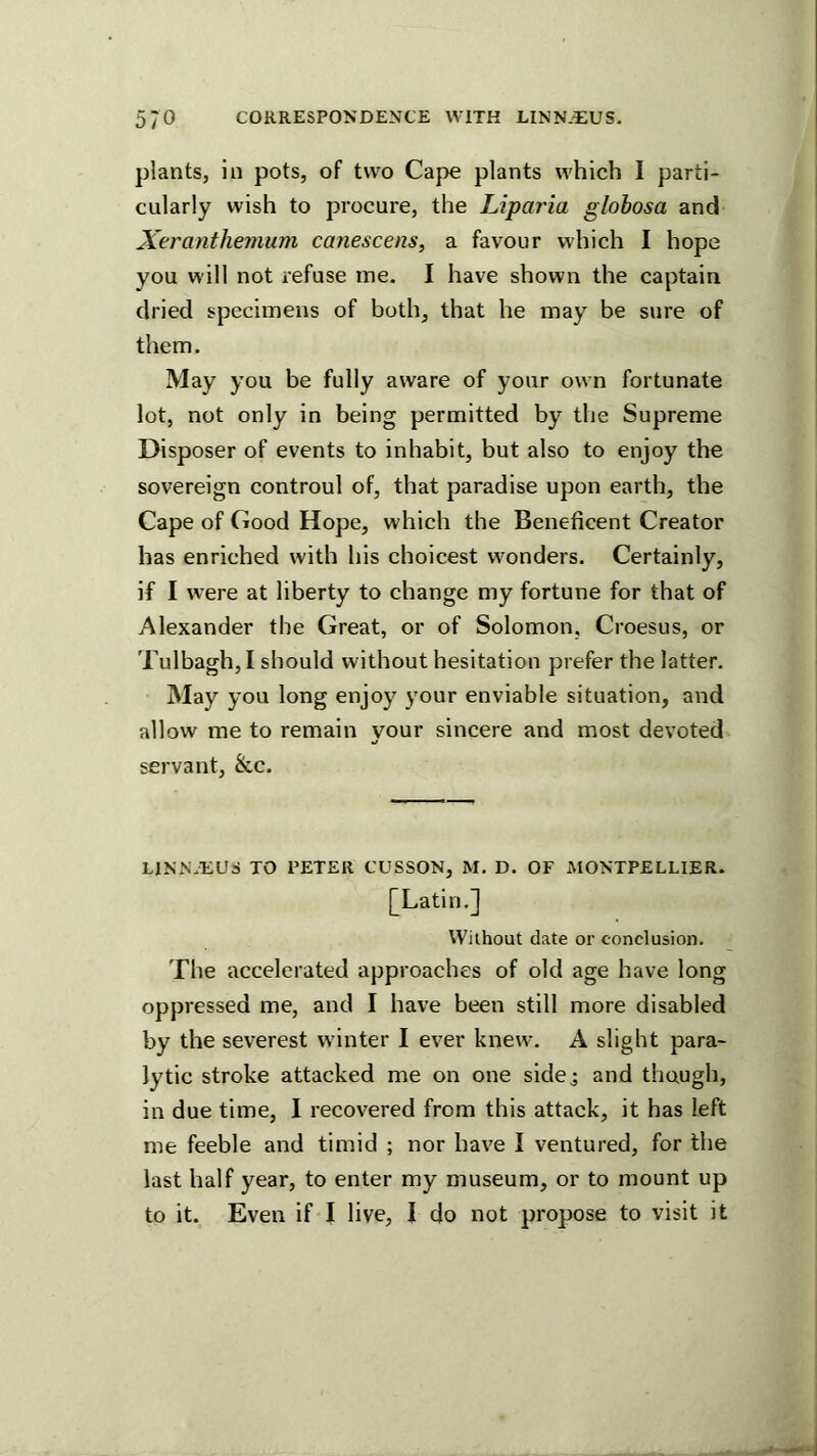 plants, in pots, of two Cape plants which 1 parti- cularly wish to procure, the Liparia globosa and Xeranthemum canescens, a favour which I hope you will not refuse me. I have shown the captain dried specimens of both, that he may be sure of them. May you be fully aware of your own fortunate lot, not only in being permitted by the Supreme Disposer of events to inhabit, but also to enjoy the sovereign controul of, that paradise upon earth, the Cape of Good Hope, which the Beneficent Creator has enriched with his choicest wonders. Certainly, if I w’ere at liberty to change my fortune for that of Alexander the Great, or of Solomon, Croesus, or Tulbagh, I should without hesitation prefer the latter. May you long enjoy your enviable situation, and allow me to remain your sincere and most devoted servant, &c. LlNN.liUS TO PETER CUSSON, M, D. OF MONTPELLIER. [Latin.] Without date or conclusion. The accelerated approaches of old age have long oppressed me, and I have been still more disabled by the severest wdnter I ever knew\ A slight para- lytic stroke attacked me on one sidej and thaugh, in due time, 1 recovered from this attack, it has left me feeble and timid ; nor have I ventured, for the last half year, to enter my museum, or to mount up to it. Even if I live, I do not propose to visit it