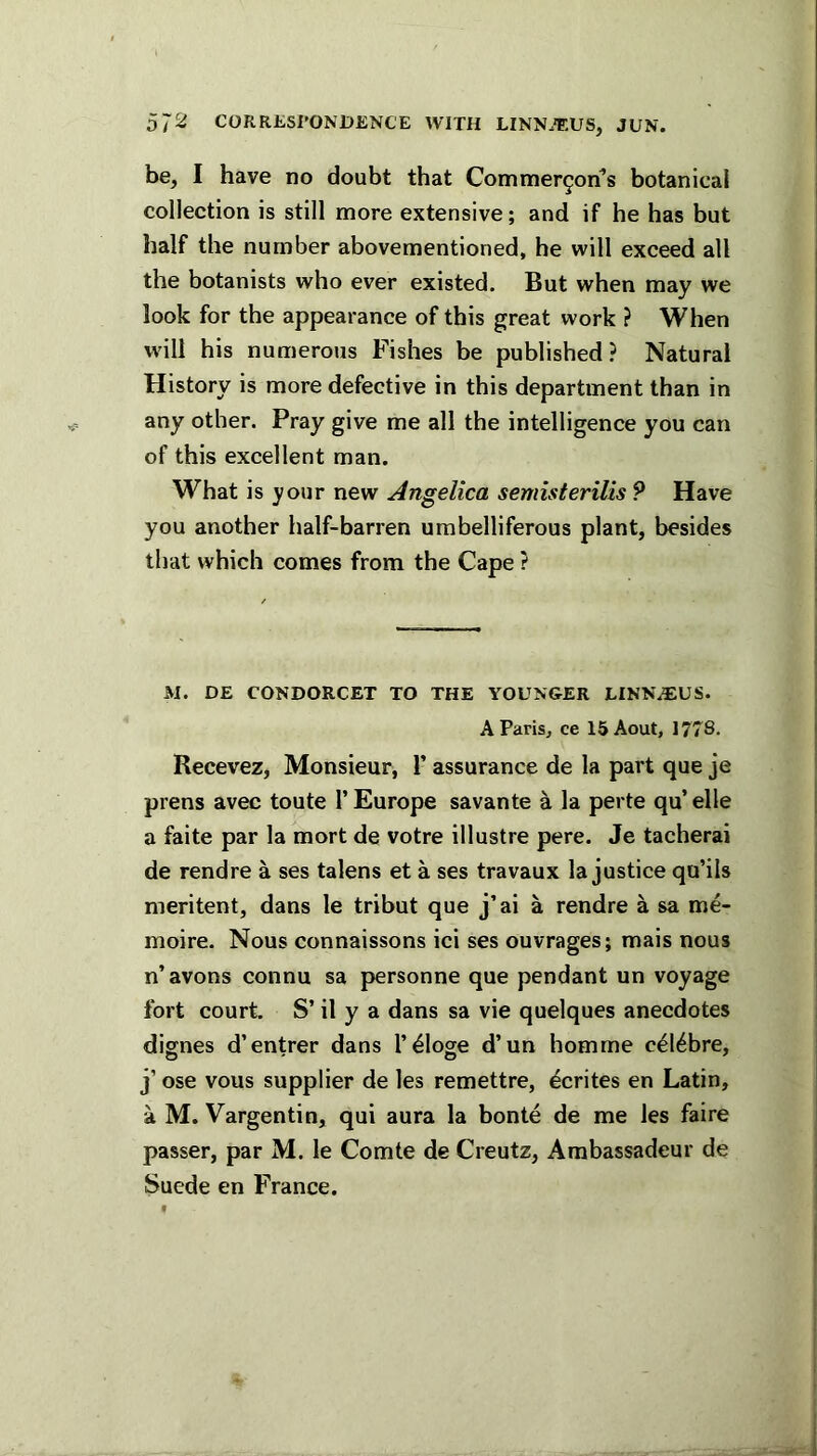 be, I have no doubt that Commergorfs botanical collection is still more extensive; and if he has but half the number abovementioned, he will exceed all the botanists who ever existed. But when may we look for the appearance of this great work ? When will his numerous Fishes be published? Natural History is more defective in this department than in any other. Pray give me all the intelligence you can of this excellent man. What is your new Angelica semisterUis ? Have you another half-barren umbelliferous plant, besides that which comes from the Cape ? M. DE CONDORCET TO THE YOUNGER LINN.TIUS. AParis^ ce 15Aout, 1778. Recevez, Monsieur, 1’ assurance de la part que je prens avec toute 1’ Europe savante a la perte qu’ elle a faite par la mort de votre illustre pere. Je tacherai de rendre a ses talens et a ses travaux la justice qu’ils meritent, dans le tribut que j’ai a rendre a sa me- moire. Nous connaissons ici ses ouvrages; mais nous n’avons connu sa personne que pendant un voyage fort court. S’ il y a dans sa vie quelques anecdotes dignes d’entrer dans I’^loge d’un homme c^l^bre, j’ ose vous supplier de les remettre, Rentes en Latin, a M. Vargentin, qui aura la bonte de me les faire passer, par M. le Comte de Creutz, Ambassadeur de Suede en France.