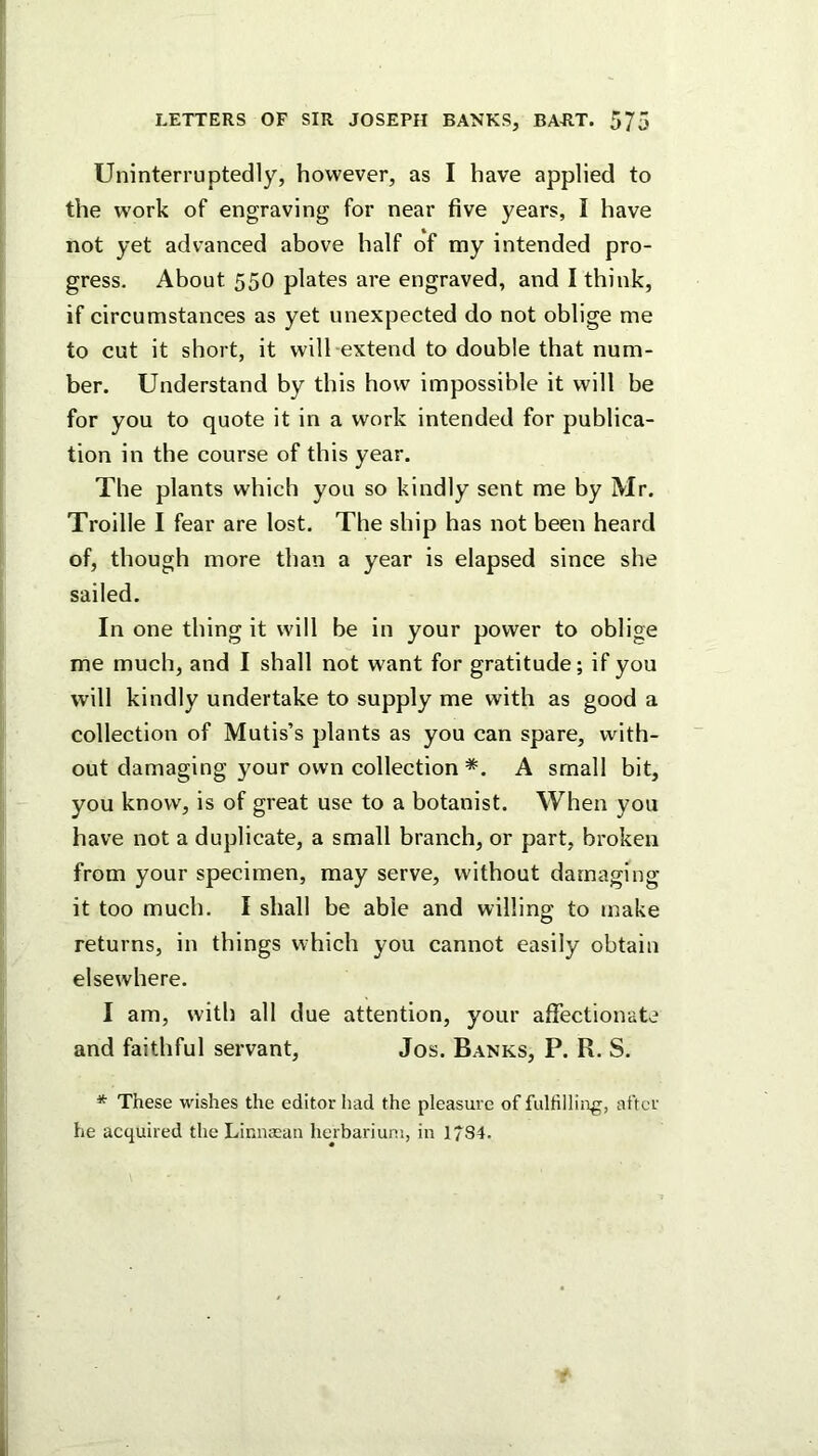 Uninterruptedly, however, as I have applied to the work of engraving for near five years, I have not yet advanced above half of my intended pro- gress. About 550 plates are engraved, and I think, if circumstances as yet unexpected do not oblige me to cut it short, it will extend to double that num- ber. Understand by this how impossible it will be for you to quote it in a work intended for publica- tion in the course of this year. The plants which you so kindly sent me by Mr. Troille I fear are lost. The ship has not been heard of, though more than a year is elapsed since she sailed. In one thing it will be in your power to oblige me much, and I shall not want for gratitude; if you will kindly undertake to supply me with as good a collection of Mutis’s plants as you can spare, with- out damaging your own collection *. A small bit, you know, is of great use to a botanist. When you have not a duplicate, a small branch, or part, broken from your specimen, may serve, without damaging it too much. I shall be able and willing to make returns, in things which you cannot easily obtain elsewhere. I am, with all due attention, your affectionate and faithful servant, Jos. Banks, P. R. S. * These wishes the editor had the pleasure of fulfilling, after he acquired the LinuEcan herbarium, in 1784.