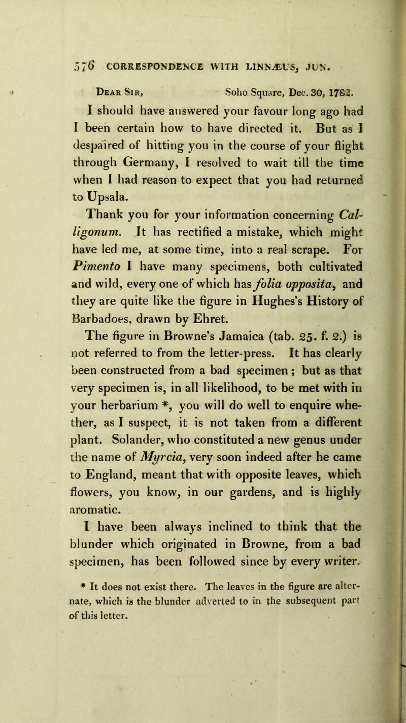 Dear Sir, Soho Square, Dec. 30, 17S2. I should have answered your favour long ago had I been certain how to have directed it. But as 1 despaired of hitting you in the course of your flight through Germany, I resolved to wait till the time when I had reason to expect that you had returned to Upsala. Thank you for your information concerning Cal- Itgonum. It has rectified a mistake, which might have led me, at some time, into a real scrape. For Pimento I have many specimens, both cultivated and wild, every one of which has folia opposita, and they are quite like the figure in Hughes's History of Barbadoes, drawn by Ehret. The figure in Browne’s Jamaica (tab. 25. f. 2.) is not referred to from the letter-press. It has clearly been constructed from a bad specimen; but as that very specimen is, in all likelihood, to be met with in your herbarium *, you will do well to enquire whe- ther, as I suspect, it is not taken from a diflTerent plant. Solander, who constituted a new genus under the name of Myrcia, very soon indeed after he came to England, meant that with opposite leaves, which flowers, you know, in our gardens, and is highly aromatic. I have been always inclined to think that the blunder which originated in Browne, from a bad sjjecimen, has been followed since by every writer. * It does not exist there. The leaves in the figure are alter- nate, which is the blunder adverted to in the subsequent part of this letter.