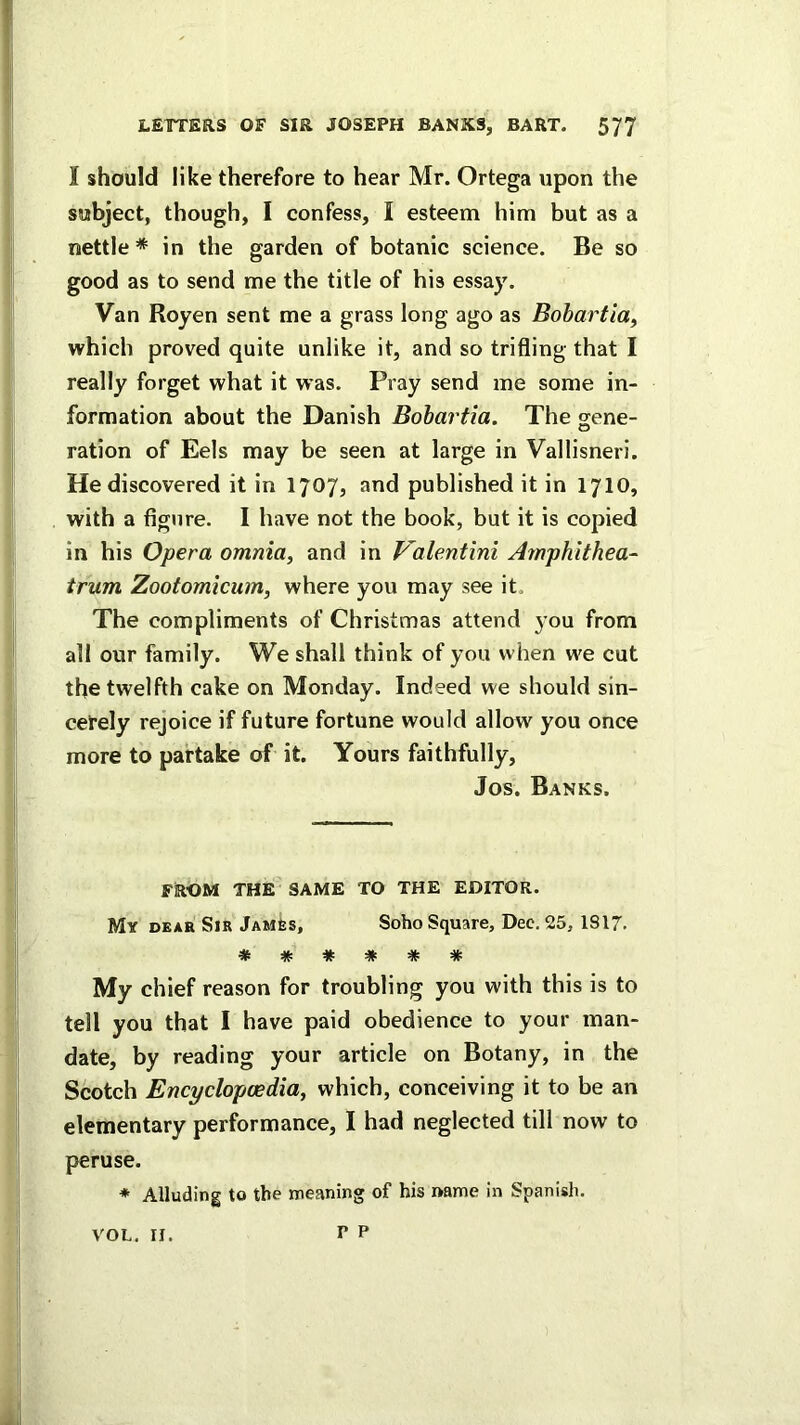 I should like therefore to hear Mr. Ortega upon the subject, though, I confess, I esteem him but as a nettle* in the garden of botanic science. Be so good as to send me the title of his essay. Van Royen sent me a grass long ago as Bohartia, which proved quite unlike it, and so trifling that I really forget what it was. Pray send me some in- formation about the Danish Bohartia. The sene- ration of Eels may be seen at large in Vallisneri. He discovered it in 1707, and published it in 1710, with a figure. I have not the book, but it is copied in his Opera omnia, and in Valentini Ampkithea- trum Zootomicum, where you may see it. The compliments of Christmas attend you from all our family. We shall think of you when w'e cut the twelfth cake on Monday. Indeed we should sin- cerely rejoice if future fortune would allow you once more to partake of it. Yours faithfully, Jos. Banks. FROM THE SAME TO THE EDITOR. My dear Sir JAMfes, Soho Square, Dec. 25, 1817. ***#«!* My chief reason for troubling you with this is to tell you that I have paid obedience to your man- date, by reading your article on Botany, in the Scotch Encyclopcedia, which, conceiving it to be an elementary performance, I had neglected till now to peruse. * Alluding to the meaning of his name in Spanish. P P VOL. II.