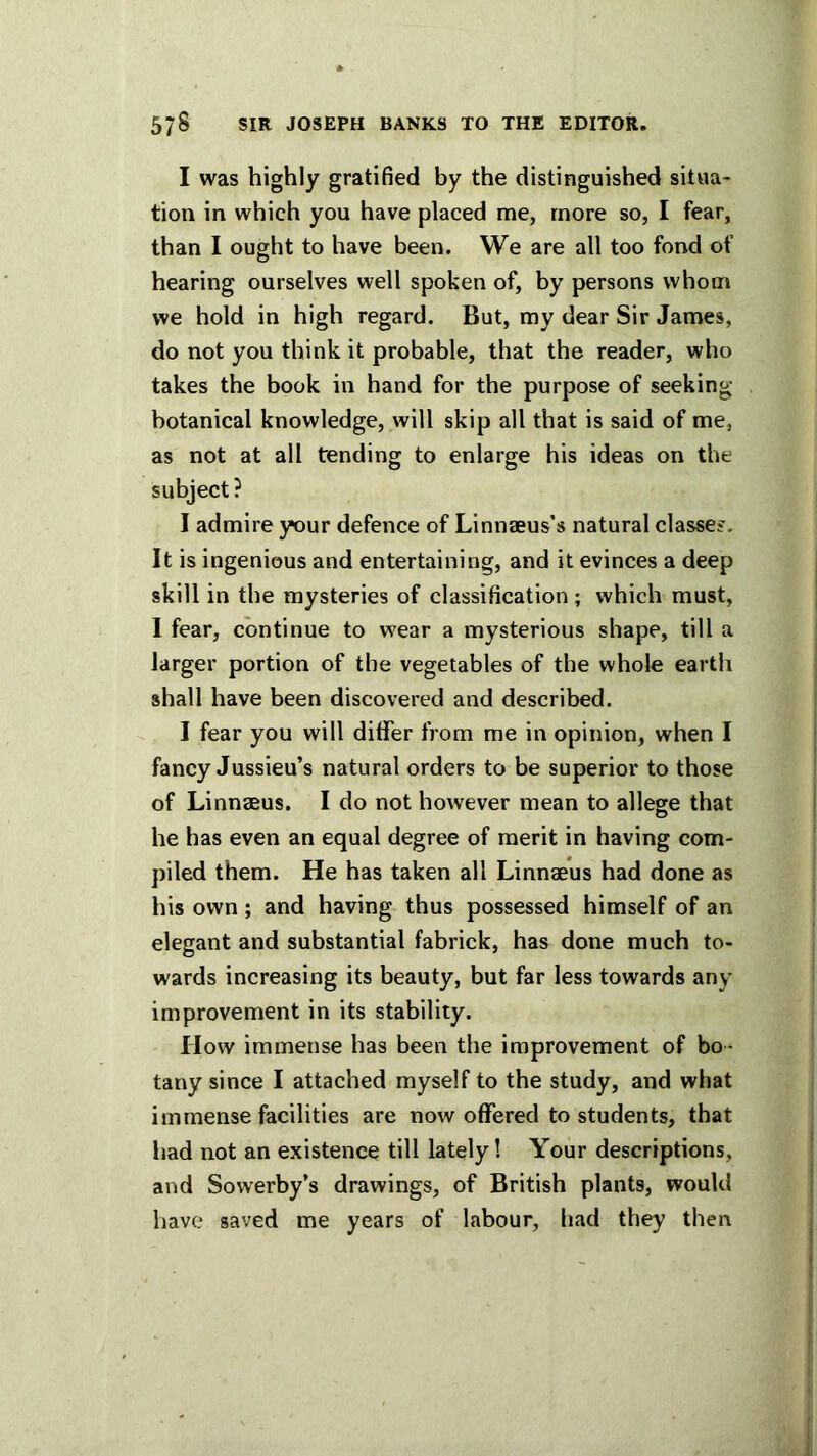 I was highly gratified by the distinguished situa- tion in which you have placed me, more so, I fear, than I ought to have been. We are all too fond of hearing ourselves well spoken of, by persons whom we hold in high regard. But, my dear Sir James, do not you think it probable, that the reader, who takes the book in hand for the purpose of seeking- botanical knowledge, will skip all that is said of me, as not at all tending to enlarge his ideas on the subject ? I admire your defence of Linnaeus’s natural classes. It is ingenious and entertaining, and it evinces a deep skill in the mysteries of classification; which must, I fear, continue to wear a mysterious shape, till a larger portion of the vegetables of the whole earth shall have been discovered and described. I fear you will differ from me in opinion, when I fancy Jussieu’s natural orders to be superior to those of Linnaeus. I do not however mean to allege that he has even an equal degree of merit in having com- piled them. He has taken all Linnaeus had done as his own ; and having thus possessed himself of an elegant and substantial fabrick, has done much to- wards increasing its beauty, but far less towards any improvement in its stability. How immense has been the improvement of bo - tany since I attached myself to the study, and what immense facilities are now offered to students, that had not an existence till lately! Your descriptions, and Sowerby’s drawings, of British plants, would have saved me years of labour, had they then