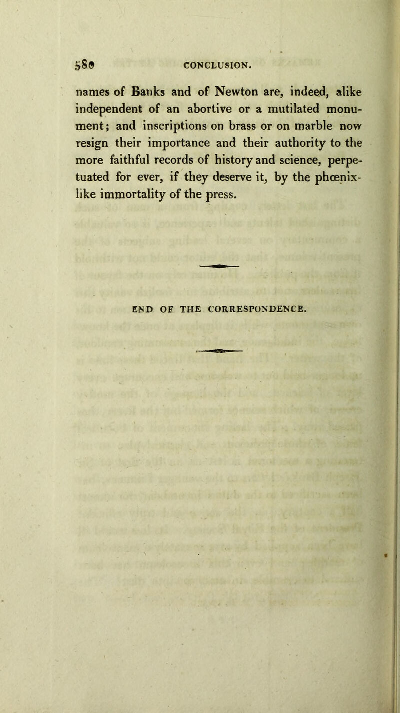 58® CONCLUSION. names of Banks and of Newton are, indeed, alike independent of an abortive or a mutilated monu- ment ; and inscriptions on brass or on marble now resign their importance and their authority to the more faithful records of history and science, perpe- tuated for ever, if they deserve it, by the phcenix- like immortality of the press. END OF THE CORRESPONDENCE.