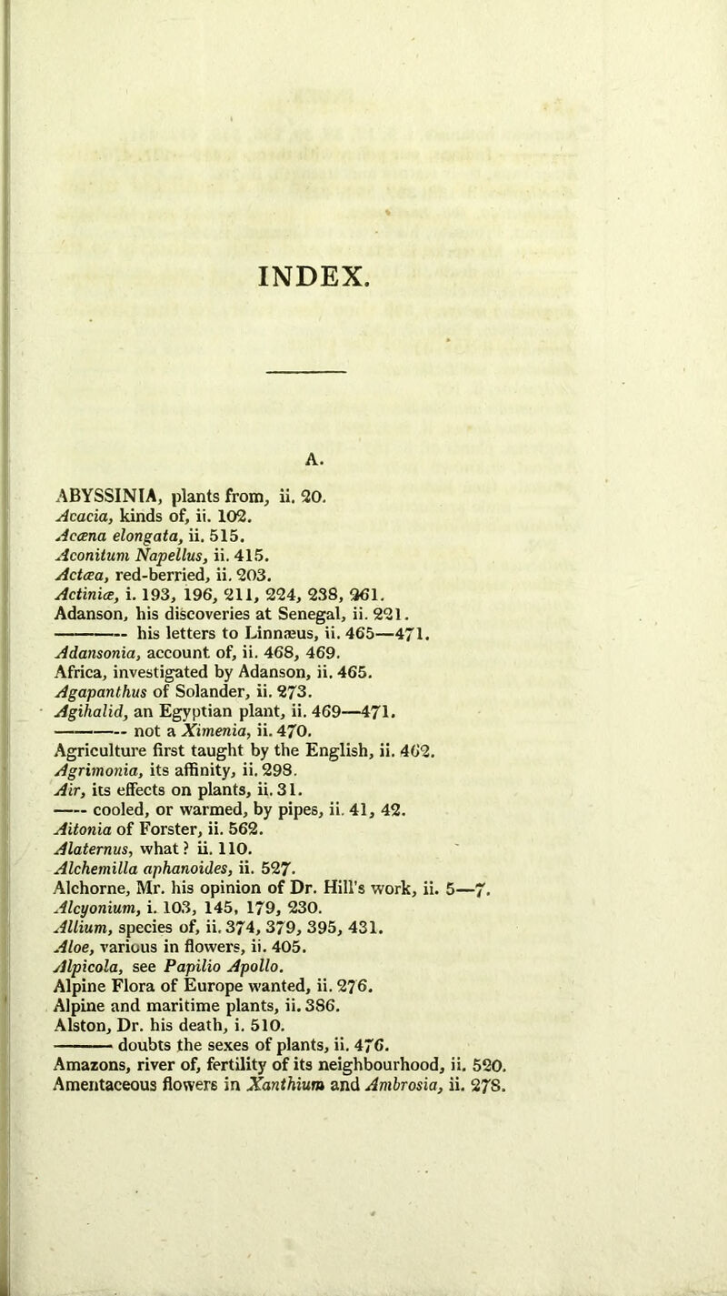 INDEX. A. ABYSSINIA, plants from, ii. 20, Acacia, kinds of, ii. 102. Accena elongata, ii. 515. Aconitum Napellus, ii. 415. Actcca, red-berried, ii. 203. ActinicE, i. 193, 196, 211, 224, 238, 961. Adanson, his discoveries at Senegal, ii. 221, his letters to Linnieus, ii. 465—471. Adansonia, account of, ii. 468, 469. Africa, investigated by Adanson, ii. 465. Agapanthus of Solander, ii. 273. Agihalid, an Egyptian plant, ii. 469—471. not a Ximenia, ii. 470. Agriculture first taught by the English, ii. 462. Agrimonia, its affinity, ii. 298. Air, its effects on plants, ii. 31. cooled, or warmed, by pipes, ii. 41, 42, Aitonia of Forster, ii. 562. Alaternus, what? ii. 110. Alchemilla aphanoides, ii. 527. Alchorne, Mr. his opinion of Dr. Hill’s work, ii. 5—7. Alcyonium, i. 103, 145, 179, 230. Allium, species of, ii, 374, 379, 395, 431. Aloe, various in flowers, ii. 405. Alpicola, see Papilio Apollo. Alpine Flora of Europe wanted, ii. 2?6. Alpine and maritime plants, ii. 386. Alston, Dr. his death, i. 510. doubts the se,\es of plants, ii. 476. Amazons, river of, fertility of its neighbourhood, ii. 520, Amentaceous flowers in Xanthium and Ambrosia, ii, 278.