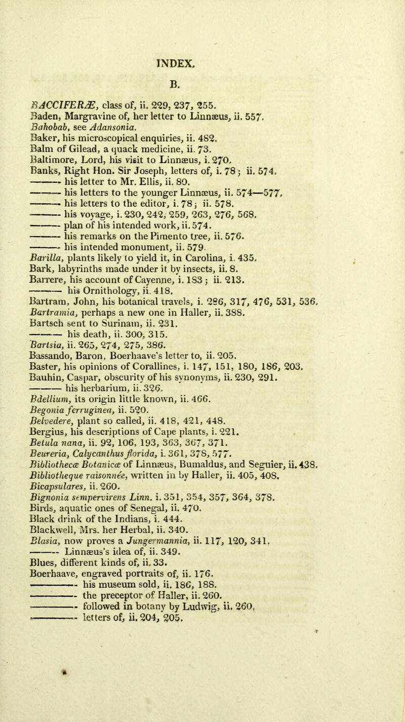 B. BACCIFER^, class of, ii. 229, 237, 255. Baden, Margravine of, her letter to Linnseus, ii. 557. Bahobab, see Adansonia. Baker, his microscopical enquiries, ii. 482. Balm of Gilead, a (juack medicine, ii. 73. Baltimore, Lord, his visit to Linnaeus, i. 270. Banks, Right Hon. Sir Joseph, letters of, i. 78 j ii. 574, his letter to Mr. Ellis, ii. 89. — his letters to the younger Linnaeus, ii. 574—577, his letters to the editor, i. 78 j ii. 578. his voyage, i. 230, 242, 259, 263, 276, 568. plan of his intended work, ii. 574. his remarks on the Pimento tree, ii. 576. his intended monument, ii. 579 Barilla, plants likely to yield it, in Carolina, i. 435. Bark, labyrinths made under it by insects, ii. 8. Barrere, his account of Cayenpe, i. 183 j ii. 213. his Ornithology, ii. 418. Bartrara, John, his botanical travels, i. 286, 317, 476, 531, 536, Bartramia, perhaps a new one in Haller, ii. 388. Bartsch sent to Surinam, ii. 231. his death, ii. 300, 315. Barisia, ii. 265, 274, 275, 386. Bassando, Bai’on, Boerhaave’s letter to, ii. 205. Baster, his opinions of Corallines, i. 147, 151, 180, 186, 203. Bauhin, Caspar, obscurity of his synonyms, ii. 230, 291. his herbarium, ii. 326. Bdellium, its origin little known, ii. 466. Begonia ferruginea, ii. 520. Belvedere, plant so called, ii. 418, 421, 448. Bergius, his descriptions of Cape plants, i. 221. Belula nana, ii. 92, 106, 193, 363, 367, 371. Beureria, Calycanlhus fiorida, i. 361, 378, 577. Bibliothecce Botanicce of Linnaeus, Bumaldus, and Seguier, ii. 438, Bibliotheque raisonnee, written in by Haller, ii. 405, 408. Bicapsulares, ii. 260. Bignonia sempervirens Linn. i. 351, 354, 357, 364, 378. Birds, aquatic ones of Senegal, ii. 470. Black drink of the Indians, i. 444. Blackwell, Mrs. her Herbal, ii. 340. Blasia, now proves a Jungermannia, ii. 117, 120, 341. Linnaeus’s idea of, ii. 349. Blues, different kinds of, ii. 33. Boerhaave, engraved portraits of, ii. 176. his museum sold, ii. 186, 188. the preceptor of Haller, ii. 260. followed in botany by Ludwig, ii. 260, letters of, ii. 204, 205.