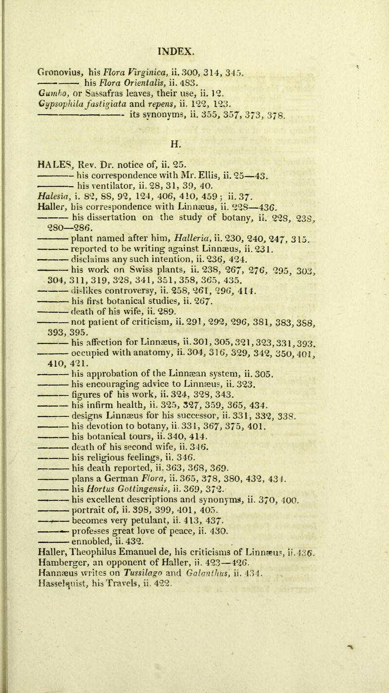 Gronovius, his Flora Virginica, ii. 300, 314, 34;j, ■ his Flora Orientalis, ii. 4S3. Gumbo, or Sassafras leaves, their use, ii. 12. Cypsophila fastigiata and repens, ii. 122, 123. its synonyms, ii. 355, 357, 373, 37S. H. HALES, Rev. Dr. notice of, ii. 25. his correspondence with Mr. Ellis, ii. 25—43. his ventilator, ii. 28, 31, 39, 40. Halesia, i. 82, 88, 92, 124, 406, 410, 459; ii. 37. Haller, his correspondence with Linnajus, ii. 228—436. his dissertation on the study of botany, ii. 228, 238, 280—286. plant named after him, Halleria, ii. 230, 240, 247, 315. reported to be writing against Linnaeus, ii.231. disclaims any such intention, ii. 236, 424. his work on Swiss plants, ii. 238, 267, 276, 295, 303, 304, 311, 319, 328, 341, 351,358, 365, 435. dislikes controversy, ii. 258, 261, 296, 414. his first botanical studies, ii. 267. death of his wife, ii. 289. not patient of criticism, ii. 291,292, 296, 381, 383, 3S8, 393, 395. his .affection for Linnaeus, ii.301, 305,321,323,331,393. occupied with anatomy, ii. 304, 316, 329, 342, 350,401, 410, 421. his approbation of the Linnaean system, ii. 305. his encouraging advice to Linnaeus, ii. 323. figures of his work, ii. 324, 328, 343. his infirm health, ii. 325, 327, 359, 365, 434. — designs Linnaeus for his successor, ii. 331, 332, 338. his devotion to botany, ii.33I, 367, 375, 401. his botanical tours, ii. 340, 414. death of his second wife, ii. 346. his religious feelings, ii. 346. his death reported, ii. 363, 368, 369. plans a German Flora, ii. 365, 378, 380, 432, 434. his Hortus Gottingensis, ii. 369, 372. his excellent descriptions and synonyms, ii. 370, 400. portrait of, ii. 398, 399, 401, 405. —— becomes very petulant, ii. 413, 437- — professes great love of peace, ii. 430. ennobled, ii. 432. Haller, Theophilus Emanuel de, his criticisms of Linnaeus, ii.436‘. Hamberger, an opponent of Haller, ii. 423—426. Hannaeus writes on Tussilago and Galanthus, ii. 434. Hassel^uist, his Travels, ii. 422.