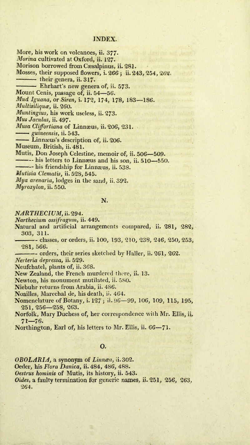 More, his work on volcanoes, ii. 377. Monna cultivated at Oxford, ii. 127. Morison borrowed from Ceesalpinus, ii. 281. Mosses, their supposed flowers, i. 266 5 ii. 243, 254, 262. their genera, ii. 317. ■ Ehrhart’s new genera of, ii. 573. Mount Cenis, passage of, ii. 54—56. Mud Iguana, or Siren, i. 172, 174, 178, 183—186. Multisitiquce, ii. 260. Munlingius, his work useless, ii. 273. Mus Jaculus, ii. 497. Musa Cliffortiana of Linnaeus, ii. 206, 231. —— guineensis, ii. 543. Linnaeus’s description of, ii. 206. Museum, British, ii.481. Mutis, Don Joseph Celestine, memoir of, ii. 506—509. his letters to Linnaeus and his son, ii. 510—550. his friendship for Linnaeus, ii. 538. Mutisia Clematis, ii. 528, 545. Mya arenaria, lodges in the sand, ii. 392. Myroxylon, ii. 550. N. NARTHECIUM, ii.294. Narthecium ossifragnm, ii. 449. Natural and artificial arrangements compared, ii. 281, 282, 303, 311. classes, or orders, ii. 100, 193, 210, 238, 246, 250, 253, 281, 566. orders, their series sketched by Haller, ii. 261, 262. Nerteria depressa, ii. 529. Neufchatel, plants of, ii. 368. New Zealand, the French murdered there, ii. 13. Newton, his monument mutilated, ii. 580. Niebuhr returns from Arabia, ii. 486. Noailles, Marechal de, his death, ii. 464. Nomenclature of Botany, i. 127 3 d. 96—99, 106, 109, 115, 195, 251, 256—258, 263. Norfolk, Mary Duchess of, her correspondence with Mr. Ellis, ii. 7t—76. Northington, Earl of, his letters to Mr. Ellis, ii. 66—71* O. OBOLARIA, a synonym of Linnma, ii.302. Oeder, his Flora Danica, ii. 484, 486, 488. Oestrus hominis of Mutis, its history, ii. 543. Oides, a faulty termination for generic names, ii. 251, 256, 263,