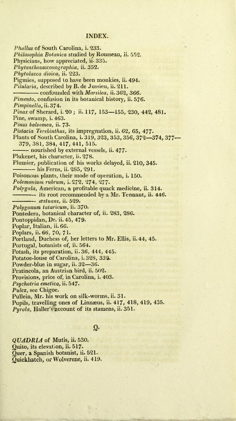 Phallus of South Carolina, i. 233. Pliilosophia Botanica studied by Rousseau, ii. 552. Physicians, how appreciated, ii- 335. Phytanlhozaiconographia, ii. 352. Phytolacca dioica, ii. 223. Pigmies, supposed to have been monkies, ii. 494. Pilularia, described by B. de Jussieu, ii. 211. confounded with Marsilea, ii. 362, 366. Pimento, confusion in its botanical history, ii. 576. Pimpinella, ii. 374. Pinax of Sherard, i. 20 j ii. 117, 153—155, 230, 442, 481. Pine, swamp, i. 463. Pinus balsamea, ii. 73. Pistacia Terebinthus, its impregnation, ii. 62, 65, 477« Plants of South Carolina, i. 319, 323,353,356, 372—374, 377— 379, 381, 384, 417, 441, 515. nourished by external vessels, ii. 477> Plukenet, his character, ii. 278. Plumier, publication of his works delayed, ii. 210, 345. his Ferns, ii. 2S5, 291. Poisonous plants, their mode of operation, i. 150. Polemonium rubrum, i. 272, 274, 277* Poly gala, American, a profitable quack medicine, ii. 314. its root recommended by a Mr. Tennant, ii. 446. CBstuans, ii. 529. Polygonum tataricum, ii. 370. Pontedera, botanical character of, ii. 283, 286. Pontoppidan, Dr. ii. 45, 479. Poplar, Italian, ii. 66. Poplars, ii. 66, 70, 71- Portland, Duchess of, her letters to Mr. Ellis, ii. 44, 45. Portugal, botanists of, ii. 564. Potash, its preparation, ii.36, 444, 445. Potatoe-louse of Carolina, i. 328, 332. Powder-blue in sugar, ii. 32—36. Pratincola, an Austrian bird, ii. 502. Provisions, price of, in Carolina, i. 403. Psychotria emetica, ii. 547- Pulcx, see Chigoe. Pullein, Mr. his work on silk-worms, ii. 31. Pupils, travelling ones of Linnaeus, ii. 417, 418, 419, 435. Pyrola, Haller'succount of its stamens, ii. 351. 9* QUADRIA of Mutis, ii. 530. Quito, its elevation, ii. 517* Quer, a Spanish botanist, ii. 521. Quickhatch, or Wolverene, ii. 419,