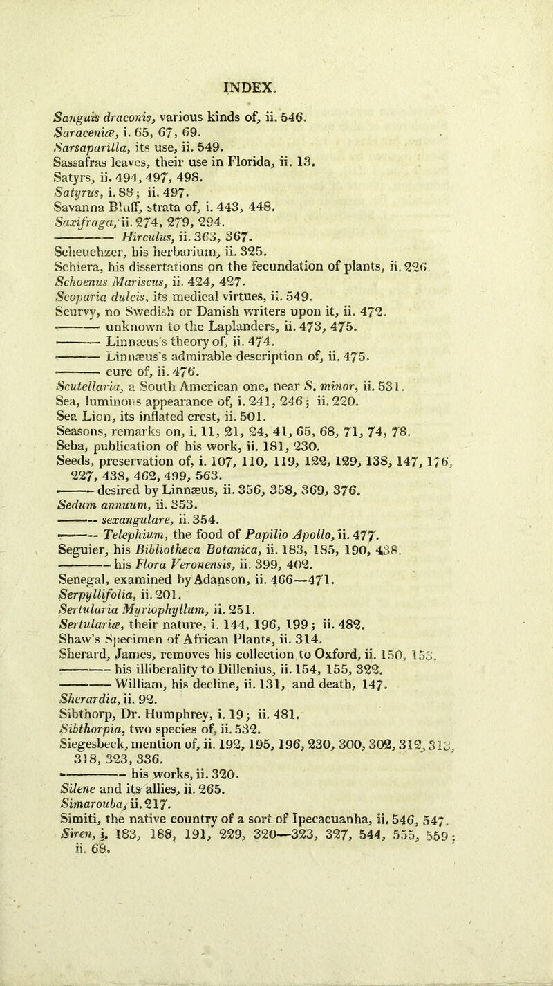 Sanguis draconis, various kinds of, ii. 546. Saracenice, i. G5, 67, 69. Sarsaparilla, its use, ii. 549. Sassafras leaves, their use in Florida, ii. 13, Satyrs, ii. 494, 497, 49S. Satyrus, i. 88; ii. 497- Savanna Bluff, strata of, i. 443, 448. Saxifraga,\\.'27^, 279, 294. Hirculus, ii. 363, 367. Scheochzer, his herbarium, ii. 325. Schiera, his dissertations on the fecundation of plants, ii. 296, Schoenus Marisctis, ii. 424, 427- Scoparia dulcis, its medical virtues, ii. 549. Scurvy, no Swedish or Danish writers upon it, ii. 472. unknown to the Laplanders, ii. 473, 475. Linnaeus's theory of, ii. 474. Linnaeus’s admirable description of, ii. 475. cure of, ii. 476. Scutellaria, a South American one, near S. minor, ii. 531. Sea, lumiuovis appearance of, i. 241, 246) ii. 220. Sea Lion, its inflated crest, ii. 501. Seasons, remarks on, i. 11, 21, 24, 41, 65, 68, 71, 74, 78. Seba, publication of his work, ii. 181, 230. Seeds, preservation of, i. 107, HO, 119, 122, 129, 138, 147, 176, 227, 438, 462, 499, 563. desired by Linnaeus, ii. 356, 358, 369, 376. Sedum annuum, ii. 353. - sexangulare, ii. 354. — Telephium, the food of Papilio Apollo, ii.4T7. Seguier, his Bibliotheca Botanica, ii. 183, 185, 190, 438. his Flora Veronensis, ii. 399, 402. Senegal, examined by Adanson, ii. 466—471. Serpyllifolia, ii.201. Sertularia Myriophyllum, ii. 251. Sertularice, their nature, i. 144, 196, 199; ii. 482. Shaw’s Specimen of African Plants, ii. 314. Sherard, James, removes his collection,to Oxford, ii. 150, 153. his illiberality to Dillenius, ii. 154, 155, 322. ■■ William, his decline, ii. 131, and death, 147. Sherardia, ii. 92. Sibthorp, Dr. Humphrey, i. 19; ii. 481. Sibthorpia, two species of, ii. 532. Siegesbeck, mention of, ii. 192,195,196, 230, 300,302,312, 313, 318, 323,336. his works, ii. 320. Silene and it» allies, ii. 265. Simarouba^ ii. 217. Simiti, the native country of a sort of Ipecacuanha, ii. 546, 547. Siren, ^ 183, 188, 191, 229, 320—323, 327, 544, 555, 559; ii. 68.