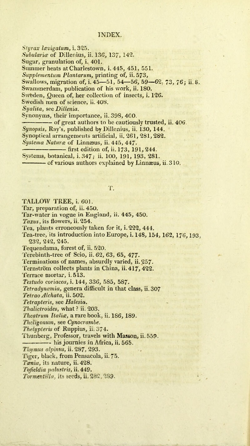 Slyrax la:vigalum, i. 325. SubularicE of Dillenius, ii. 136, 137> 142. Sugar, granulation of, i. 401. Summer heats at Charlestown, i. 445, 451, 551. Supplementum Plantaruvi, printing of, ii, 573, Swallows, migration of, i. 45—51, 54—56, 59—62. 73, 76; ii. 8 Swammerdam, publication of his work, ii. ISO. Sweden, Queen of, her collection of insects, i. 126. Swedish men of science, ii, 40S, Syalita, see Dillenia. Synonyms, their importance, ii. 398, 4C0. of great authors to be cautiously trusted, ii. 406 Synopsis, Ray’s, published by Dillenius, ii. 130, 144. Synoptical arrangements artificial, ii. 261, 281,282. Systema Natura of Linnssus, ii. 445, 447. first edition of, ii. 173, 191, 244. Systems, botanical, i. 347; ii. 100, 191, 193, 281. of various authors explained by Linnaeus, ii, 310. T. TALLOW TREE, i. 601. Tar, preparation of, ii. 450. Tar-u ater in vogue in England, ii. 445, 450. Taxus, its flowers, ii.254. Tea, plants erroneously taken for it, i. 222, 444. Tea-tree, its introduction into Europe, i. 148, 154, 162, 176,193 232, 242, 245. Tequendama, forest of, ii. 520. Terebinth-tree of Scio, ii. 62, 63, 65, 477. Terminations of names, absurdly varied, ii. 257. Ternstrom collects plants in China, ii.417, 422. Terrace mortar, i.513. Testudo coriacea, i. 144, 336, 585, 587. Tetradynamia, genera difficult in that class, ii. 307 Teirao Alchata, ii. 502. Tetrapteris, see Halesia. Thalictraides, what ? ii. 203. Theatrum Italic, a rare book, ii. 186, 189. Theligonum, see Cynocrambe. Tkelypteris of Ruppius, ii. 374. Thunberg, Professor, travels with Masson, ii.559. his journies in Africa, ii. 565. Thymus alpinus, ii. 287, 293. Tiger, black, firom Pensacola, ii.75. Tcenia, its nature, ii. 428. Tofieldia palustris, ii. 449.