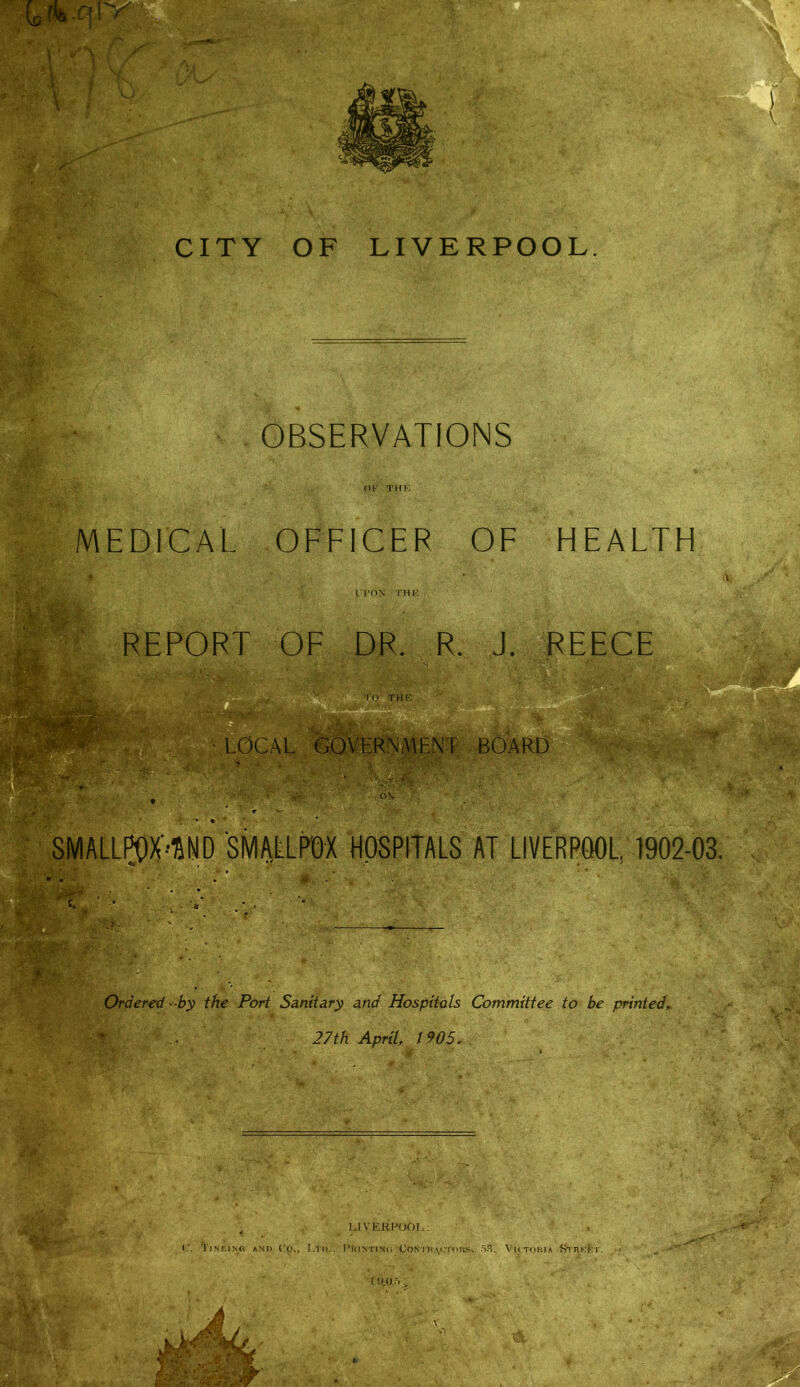 ^ '■ 1 \ \ !#'''■'y '■■|^' j. 1 .ir' '■ \ ■. ■ - 'I A''- •U ' CITY OF LIVERPOOL OBSERVATIONS OK THK MEDICAL OFFICER OF HEALTH IPON THK - ■ REPORT OF DR. R. J. REECE '■m to THK, 0CAL GOVERNMENT BOARD m:-'Y ON 1902-03. ^ Ordered 'Sy the Port Sanitary and Hospitals Committee to be printed^ ■ 27th April 1905. •, “9 ' '