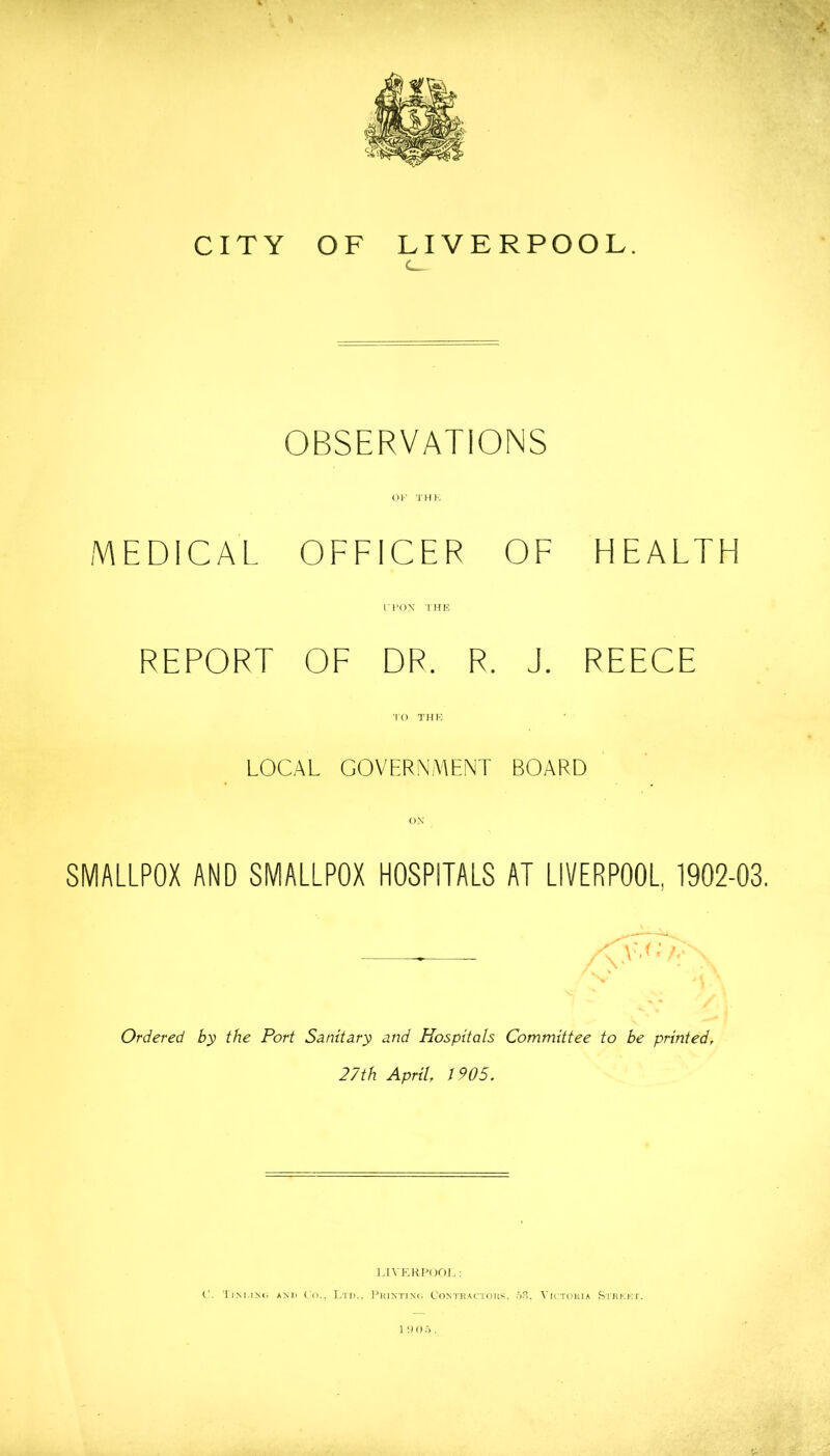 ♦ ' CITY OF LIVERPOOL. c_ OBSERVATIONS OK THK MEDICAL OFFICER OF HEALTH r l*OX T HK REPORT OF DR. R. J. REECE TO THK LOCAL GOVERNMENT BOARD OX SMALLPOX AND SMALLPOX HOSPITALS AT LIVERPOOL, 1902-03. Ordered by the Port Sanitary and Hospitals Committee to be printed^ 27th April, 1905. l.IVF.HPOr)].; C. l iM.iMi AND Co.. Ltd.. I'hjntint. Con'I'dactoks. Vd-tokca Sihkki.