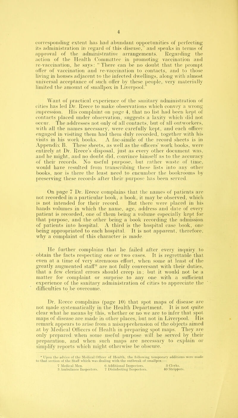 corresponding extent has had abnndant op^jortunities of perfecting its administration in regard of this disease,” and speaks in terms of ap]>roval of the administrative aiTangements. Ivegarding the action of the Health Committee in promoting vaccination and re-vaccination, he says: “There can be no doubt that the prompt offer of vaccination and I'e-vaccination to contacts, and to those living in houses adjacent to the infected dwellings, along with almost universal acceptance of such offer by these people, very materially limited the amount of smallpox in Livei'pool.” Want of practical experience of the sanitary administration of cities has led Dr. Reece to make observations which convey a wrong impi’ession. His complaint on ])age 4, that no list had been kept of contacts placed under observation, suggests a laxity which did not occni'. The addresses not only of all contacts, but of all outworkers, with all the names necessary, wei'e carefully kept, and each officer engaged in visiting them had them duly recorded, together with his visits in his work books. A fac-simile of the record sheets is in Appendix B. These sheets, as well as the officers’ work books, were entirely at Di'. Reece’s disposal, just as every other document was, and he might, and no doubt did, convince himself as to the accuracy of their records. No useful purpose, but rather waste of time, would have resulted from transcribing these lists into any other books, nor is there the least need to encumber the bookrooms by preserving these records after theii' purpose has been served. On page 7 Dr. Reece complains that the names of patients are not recorded in a particular book, a book, it may be observed, which is not intended for their record. But there were placed in his hands volumes in which the name, age, address and date of every patient is recorded, one of them being a volume especially kept for that purpose, and the other being a book recording the admission of patients into hospital. A third is the hospital case book, one being appropriated to each hospital. It is not apparent, therefore, why a complaint of this character is made. He further complains that he failed after every inquiry to obtain the facts respecting one or two cases. It is regrettable that even at a time of very strennons effort, when some at least of the greatly augmented staff* are not fully conversant with their duties, that a few clerical errors should creep in; but it would not be a matter for complaint or surprise to any one with a sufficient experience of the sanitary administration of cities to appreciate the difficulties to be overcome. Dr. Reece complains (page 10) that spot maps of disease are not made systematically in the Health Department. It is not quite clear what he means by this, whether or no we are to infer that spot maps of disease are made in other places, but not in Liverpool. His remark appears to arise from a misapprehension of the objects aimed at by Medical Officers of Health in preparing spot maps. They are only prepared when some useful purpose will be served by their preparation, and when such maps are necessary to explain or simplify reports which might otherwise be obscure. * Upon the advice of the Medical Officer of Health, the following temporary additions were made to that section of the Staff which was dealing with the outbreak of smallpox :— 7 Medical Men. 6 Additional Inspectors. 3 Clerks. 3 Ambulance Inspectors. 7 Disinfecting Inspectors. 40 Strippers.