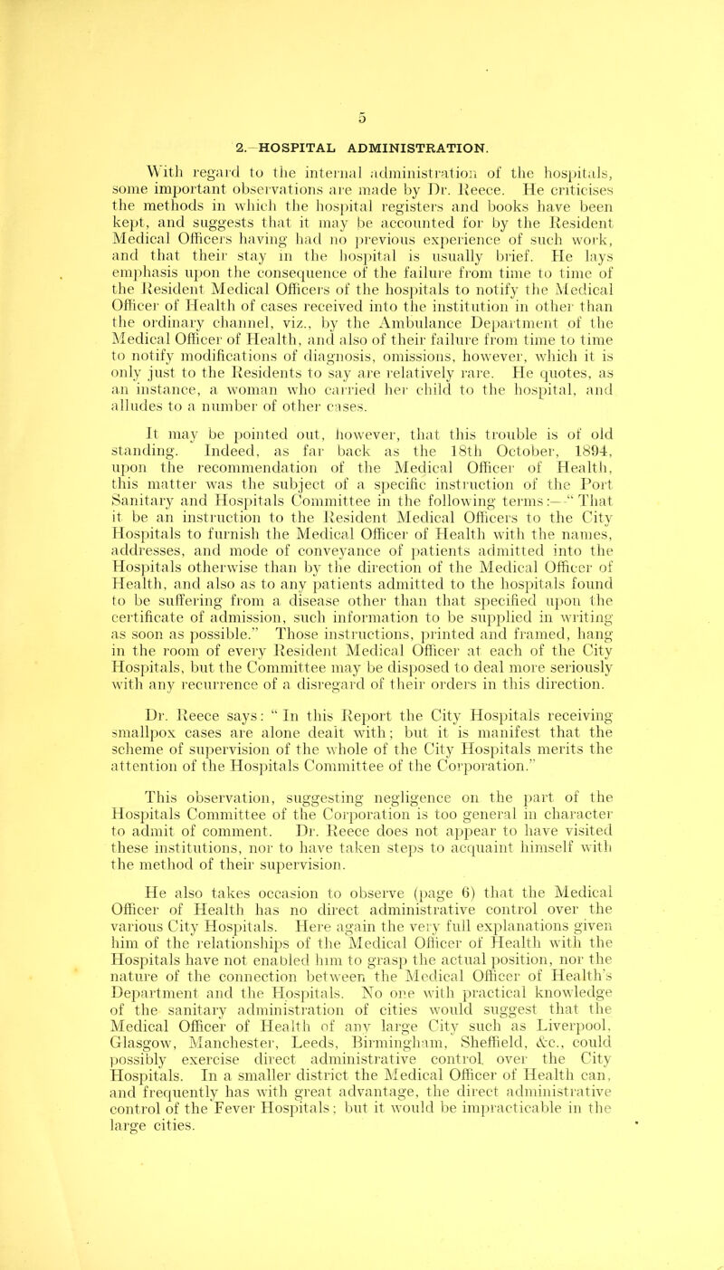 2-HOSPITAL ADMINISTRATION. With regal'd to the internal adininisti'ation of the hospitals, some important observations are made by Dr. Ueece. He criticise.s the methods in which the hospital registers and books have been kept, and suggests that it may be accounted for by the Resident Medical Olficeis liaving had no ja-evions experience of such work, and that their stay in the hos])ital is usually brief. Pie lays emphasis upon the consequence of the failure from time to time of the Resident Medical Officers of the hosjiitals to notify the Medical Oflicer of Health of cases received into the institution in othei' than the ordinary channel, viz., by the iVmbulance Department of the Medical Officer of Health, ami also of their failure from time to time to notify modifications of diagnosis, omissions, however, which it is only just to the Kesidents to say are relatively rare. Pie quotes, as an instance, a woman who carried her child to the hospital, and alludes to a number of other cases. It may be pointed out, however, that this trouble is of old standing. Indeed, as far back as the 18tli October, 1894, upon the recommendation of the Medical Officer of Health, this matter was the subject of a specific instruction of tlie Pffirt Sanitary and Hosjiitals Committee in the following termsThat it be an instruction to the Resident Medical Officers to the City Hospitals to furnish the Medical Officer of Health with the names, addresses, and mode of conveyance of jiatients admitted into the Hospitals otherwise than by the direction of the Medical Officer of Health, and also as to any patients admitted to the hospitals found to be suffering from a disease other than that specified ujion the certificate of admission, such information to be supplied in wiiting as soon as possible.” Those instructions, printed and framed, hang in the room of every Resident Medical Officer at each of the City Hospitals, but the Committee may be disposed to deal more seriously with any recurrence of a disregard of their orders in this direction. Dr. Reece says; “In this Report the City Hospitals receiving- smallpox cases are alone dealt with; but it is manifest that the scheme of supervision of the whole of the City Plospitals merits the attention of the Hospitals Committee of the Corporation.” This observation, suggesting negligence on the part of the Hospitals Committee of the Corporation is too general in character to admit of comment. Dr. Reece does not appear to have visited these institutions, nor to have taken steps to acquaint himself with the method of their supervision. He also takes occasion to observe (jiage 6) that the Medical Officer of Health has no direct administrative control over the various City Hospitals. Here again the very full explanations given him of the relationships of the Medical Officer of Health with the Hospitals have not enabled him to grasp the actual position, nor the nature of the connection between the Medical Officer of Health’s Department and the Hospitals. No one with practical knowledge of the sanitary administration of cities would suggest that the Medical Officer of Health of any large City such as Liverpool, Glasgow, Manchester, Leeds, Birmingham, Sheffield, Nc., could possibly exercise direct administrative control, over the City Hospitals. In a smaller district the Medical Officer of Health can, and frequently has with great advantage, the direct administrative control of the Fever Hospitals; but it would be inqiracticable in the large cities.