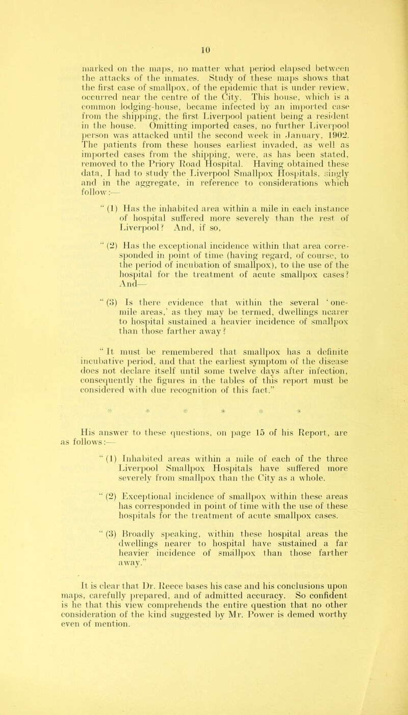 marked on the maps, no matter what period elapsed l^etween the attacks of the inmates. Study of these maps shows that the first case of smallpox, of the epidemic that is under review, occurred near the centre of the City. This house, which is a common lodging-house, became infected by an imported case from the shipping, the first Liverpool patient being a resident in the house. Omitting imported cases, no further Liverpool person was attacked until the second week in January, 1902. The patients from these houses earliest invaded, as well as imported cases from the shipping, were, as has been stated, removed to the Priory Road Hospital. Having obtained these data, I had to study the Liverpool Smallpox Hospitals, singly and in the aggregate, in reference to considerations which follow:— “ (1) Has the inhabited area within a mile in each instance of hospital suffered more sevemly than the rest of Tnverpool? And, if so, “ (2) Has the exceptional incidence within that area corre- sponded in point of time (having regard, of course, to the period of incubation of smallpox), to the use of the hospital for the treatment of acute smallpox cases? And— (3) Is there evidence that within the several ‘ one- mile areas,’ as they may be termed, dwellings nearer to hospital sustained a heavier incidence of smallpox than those farther away? “ It must be remembered that smallpox has a definite incubative period, and that the earliest symptom of the disease does not declare itself until some twelve days after infection, consequently the figures in the tables of this report must be considered with due recognition of this fact.” ^5= # His answer to these questions, on i>age 15 of his Report, are as follows;— “ (1) Inhabited areas within a mile of each of the three Liverpool Smallpox Hospitals have suffered more severely from smallpox than the City as a whole. “ (2) Exceptional incidence of smallpox within these areas lias corresponded in point of time with the use of these hospitals foi' the treatment of acute smallpox cases. “ (3) Broadly S|)eaking, within these hospital areas the dwellings nearer to hospital have sustained a far heavier incidence of smallpox than those farther away.” It is clear that Dr. Reece bases his case and his conclusions upon maps, carefully prepared, and of admitted accuracy. So confident is he that this view comprehends the entire question that no other consideration of the kind suggested by Mr. Power is denied worthy even of mention.