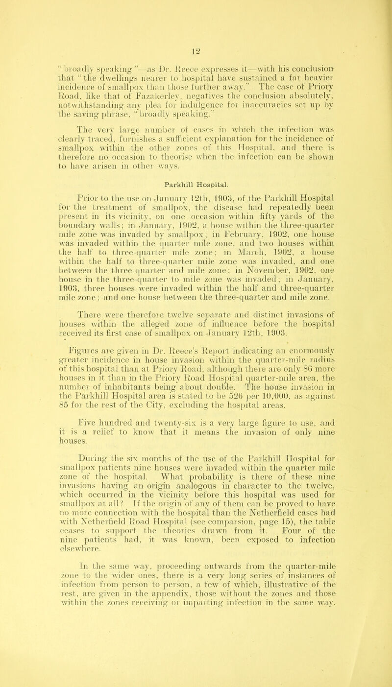 VJ '■ bi oadly speaking —as Dr. Ueece expresses it—with his coiicliision- tliat “the dwellings nearei' to hospital have sustained a far heavier incidence of small]iox than tliose further away.” The case of Priory Poad, like that of Fazakerley, negatives the conclusion absolutely, notwithstandiug any jilea for indulgence for inaccuracies set up by the saving phrase, “ broadly speaking. The very laige number of cases in which the infection was clearly traced, furnishes a sufficient explanation for the incidence of smallpox within the othei' zones of this Hospital, and there is therefore no occasion to theorise when the infection can be shown to have arisen in other ways. Parkhill Hospital. Prior to the use on January 12th, 190J, of the Parkhill Hospital for the treatment of smallpox, the disease had repeatedly been present in its vicinity, on one occasion within fifty yards of the boundary walls; in January, 1902, a house within the three-quarter mile zone was invaded by smallpox; in February, 1902, one house was invaded within the quarter mile zone, and two houses within the half to three-quarter mile zone; in March, 1902, a house within the half to three-quarter mile zone was invaded, and one between the three-quarter and mile zone; in November, 1902, one house in the three-quarter to mile zone was invaded; in January, 1903, three houses were invaded within the half and three-quartei- mile zone ; and one house between the thi-ee-quarter and mile zone. There were therefoie twelve separate and distinct invasions of houses within the alleged zone of influence before the hospital received its first case of smallpox on January 12th, 1903. Figures are given in Dr. Peece’s Peport indicating an enormously greater incidence in house invasion within the quarter-mile radius of this hospital than at Priory Poad, although there are only 86 more houses in it than in the Priory Poad Hospital quarter-mile area, the number of inhabitants being about double. The house invasion in the I’arkhill Hospital area is stated to be 526 per 10,000, as against 85 foi' the rest of the City, excluding the hospital areas. Five hundred and twenty-six is a very large figure to use, and it is a relief to know that it means tiie invasion of only nine houses. During the six months of the use of the Parkhill Hospital for smallpox patients nine houses were invaded within the quarter mile zone of the hospital. What probability is there of these nine invasions having an origin analogous in character to the twelve, which occurred in the vicinity before this hospital was used for smallpox at all? If the origin of any of them can be proved to have no more connection with the hospital than the Netherfield cases had with Netherfield Poad Hospital (see comparsion, page 15), the table ceases to support the theories drawn from it. Four of the nine patients had, it was known, been exposed to infection elsewhere. In the same way, proceeding outwards from the quarter-mile zone to the wider ones, there is a very long series of instances of infection from person to pei'son, a few of which, illustrative of the rest, are given in the appendix, those without the zones and those within the zones receiving or imparting infection in the same way.