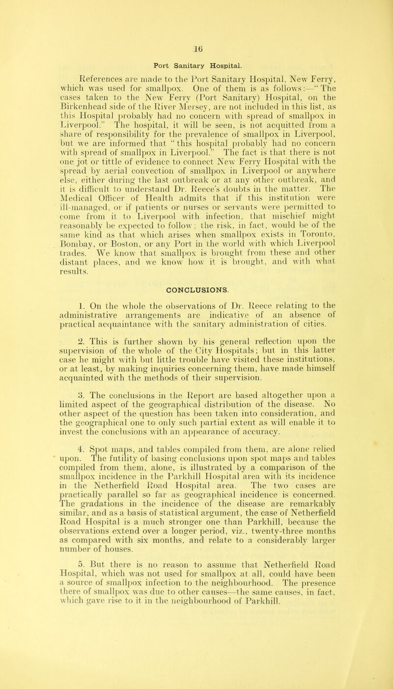 Port Sanitary Hospital. References are made to the Port Sanitary Hospital, New Ferry, which was used for smallpox. One of them is as follows;—“ The cases taken to the New Ferry (Port Sanitary) Hospital, on the Birkenhead side of the River Mersey, are not included in this list, as this Hospital probably had no concern with spread of smallpox in Liverpool.” The hospital, it will be seen, is not acquitted from a share of responsibility for the prevalence of smallpox in Liverpool, but we are informed that “ this hospital probably had no concern with spread of smallpox in Liverpool.” The fact is that there is not one jot or tittle of evidence to connect New Ferry Hospital with the spread by aerial convection of smallpox in Liverpool or anywhere else, either during the last outbreak or at any other outbreak, and it is difficult to understand Dr. Reece’s doubts in the matter. The Medical Officer of Llealth admits that if this institution were ill-managed, or if patients or nurses or servants were permitted to come from it to Liverpool with infection, that mischief might reasonably be expected to follow; the risk, in fact, would be of the same kind as that which arises when smallpox exists in Toronto, Bombay, or Boston, or any Port in the world with which Liverpool trades. We know that smallpox is brought from these and other distant places, and we know how it is brought, and with what results. CONCLUSIONS. 1. On the whole the observations of Dr. Reece relating to the administrative arrangements are indicative of an absence of practical acquaintance with the sanitary administration of cities. 2. This is further shown by his general reflection upon the supervision of the whole of the City Hospitals; but in this latter case he might with but little trouble have visited these institutions, or at least, by making inquiries concerning them, have made himself acquainted with the methods of their supervision. 3. The conclusions in the Report are based altogether upon a limited aspect of the geographical distribution of the disease. No other aspect of the question has been taken into consideration, and the geographical one to only such partial extent as will enable it to invest the conclusions with an appearance of accuracy. 4. Spot maps, and tables compiled from them, are alone relied upon. The futility of basing conclusions upon spot maps and tables compiled from them, alone, is illustrated by a comparison of the smallpox incidence in the Parkhill Hospital area with its incidence in the Netherfield Road Hospital area. The two cases are practically parallel so far as geographical incidence is concerned. The gradations in the incidence of the disease are remarkably similar, and as a basis of statistical argument, the case of Netherfield Road Hospital is a much stronger one than Parkhill, because the observations extend over a longer period, viz., twenty-three months as compared with six months, and relate to a considerably larger number of houses. 5. But there is no reason to assume that Netherfield Road Hospital, which was not used for smallpox at all, could have been a source of smallpox infection to the neighbourhood. The presence there of smallpox was due to other causes—the same causes, in fact, which gave rise to it in the neighbourhood of Parkhill.