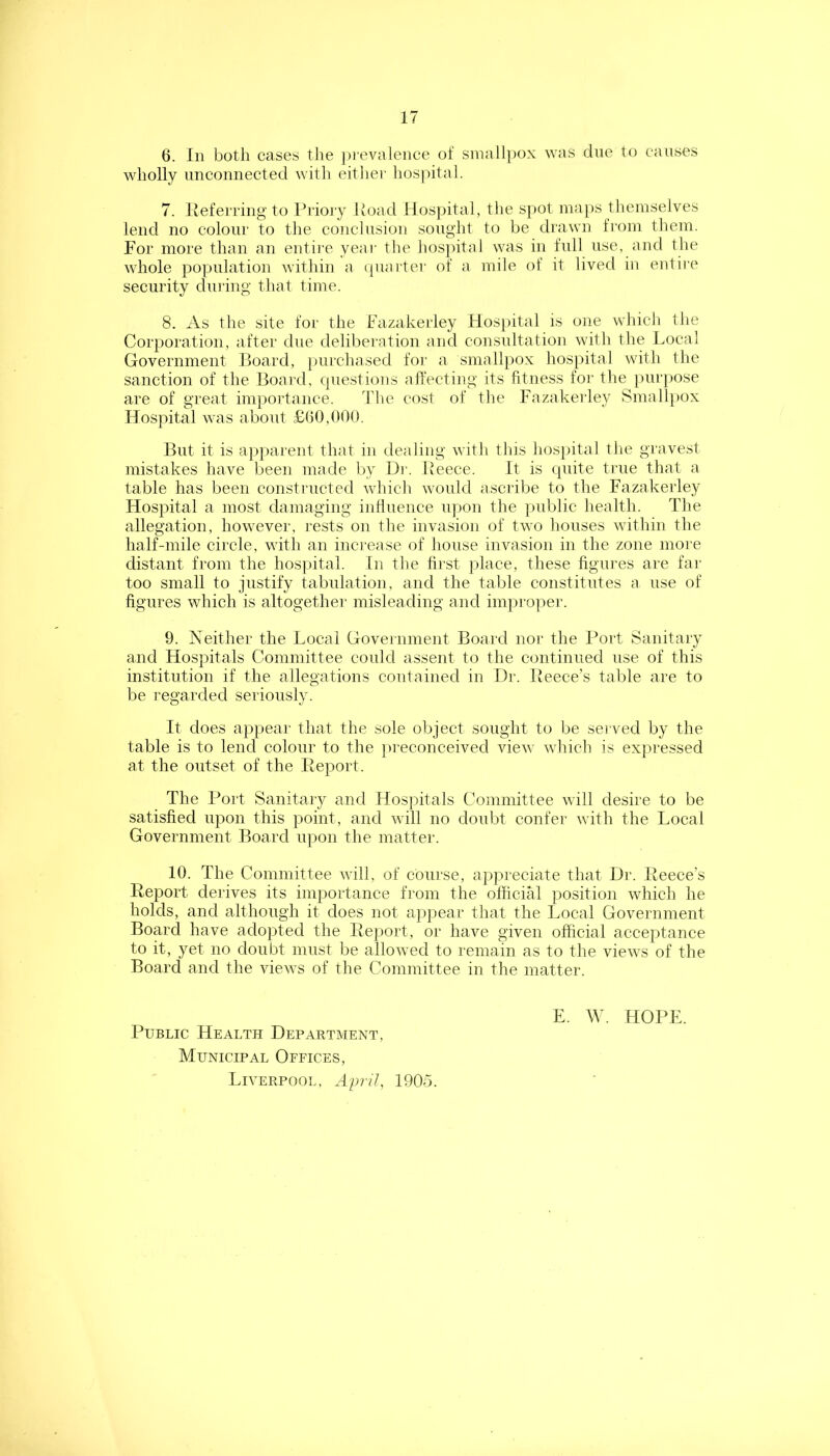 6. In both cases the ])ievalence of smallpox was due to causes wholly unconnected with either hos))ital. 7. Iveferring to Priojy Road IIos]>ital, the spot ma[)S themselves lend no colour to the conclusion sought to be diawn from them. For more than an entii'e yeai' the hosj)ital was in full use, and the whole population within a cpiarter of a mile of it lived in entire security during that time. 8. As the site for the Fazakerley Hospital is one which the Corporation, after due deliberation and consultation with the Local Government Loard, purchased for a smallpox hospital with the sanction of the Board, questions affecting its fitness for the })urpose are of great importance. The cost of the Fazakerley Small})ox Hospital was about £(}(),000. But it is apparent that in dealing with this hospital the gravest mistakes have been made by Dr. Reece. It is quite true that a table has been constructed which would ascribe to the Fazakerley Hospital a most damaging influence upon the public health. The allegation, however, rests on the invasion of two houses within the half-mile circle, with an inci'ease of house invasion in the zone more distant from the hos|)ital. In the first ])lace, these figui’es are fai' too small to justify tabulation, and the table constitutes a use of figures which is altogether misleading and impro]ier. 9. Neither the Local Government Board nor the Port Sanitary and Hospitals Committee could assent to the continued use of this institution if the allegations contained in Dr. Reece’s table are to be regarded seriously. It does appear that the sole object sought to be served by the table is to lend colour to the })reconceivecl view which is expressed at the outset of the Report. The Port Sanitary and Hospitals Committee will desire to be satisfied upon this point, and will no doubt confer with the Local Government Board upon the matter. 10. The Committee will, of course, appreciate that Dr. Reece’s Report derives its importance from the official position which he holds, and although it does not appear that the Local Government Bop’d have adopted the Rej)ort, or have given official acceptance to it, yet no doubt must be allowed to remain as to the views of the Board and the views of the Committee in the matter. Public Health Department, Municipal Offices, Liverpool, April, 1905.