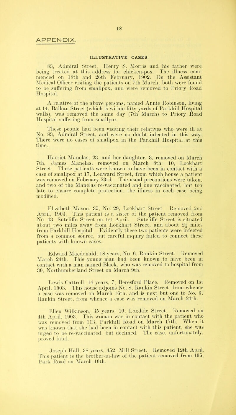 APPENDIX. ILLUSTRATIVE CASES. 83, Admiral Street. Henry S. Morris and his father were being treated at this address for chicken-pox. The illness com- menced on 18th and 26th February, 1902. On the Assistant Medical Officer visiting the patients on 7th March, both were found to be suffering from smallpox, and were removed to Priory Poad Hospital. A relative of the above persons, named Annie Robinson, living at 14, Balkan Street (which is within fifty yards of Parkhill Hospital walls), was removed the same day (7th March) to Priory Road Hospital suffering from smallpox. These people had been visiting their relatives who were ill at No. 83, Admiral Street, and were no doubt infected in this way. There were no cases of smallpox in the Parkhill Hospital at this time. Harriet Manelas, 23, and her daughter, 3, removed on March 7th. James Manelas, removed on March 8th. 10, Lockhart Street. These patients were known to have been in contact with a case of smallpox at 17, Led ward Street, from which house a patient was removed on February 23rd. The usual precautions were taken, and two of the Manelas re-vaccinated and one vaccinated, but too late to ensure complete protection, the illness in each case being modified. Elizabeth Mason, 35, No. 29, Lockhart Street. Removed 2nd April, 1903. This patient is a sister of the patient removed from No. 43, Sutcliffe Street on 1st April. Sutcliffe Street is situated about two miles away from Lockhart Street, and about 24 miles from Parkhill Hospital. Evidently these two patients were infected from a common source, but careful inquiry failed to connect these patients with known cases. Edward Macdonald, 18 years. No. 6, Rankin Street. Removed March 24th. This young man had been known to have been in contact with a man named Black, wlio was removed to hospital from 30, Northumberland Street on March 9th. Lewis Cattroll, 14 years, 7, Beresford Place. Removed on 1st April, 1903. This house adjoins No. 8, Rankin Street, from whence a case was removed on March 16th, and is next but one to No. 6, Rankin Street, from whence a case was removed on March 24th. Ellen Wilkinson, 35 years, 10, Loxdale Street. Removed on 4th April, 1903. This woman was in contact with the patient who was removed from 113, Parkhill Road on March 17th. When it was known that she had been in contact with this patient, she was urged to be re-vaccinated, but declined. The case, unfortunately, proved fatal. Joseph Hall, 38 years, 452, Mill Street. Removed 12th April. This patient is the brother-in-law of the patient removed from 165, Park Road on March 16th.