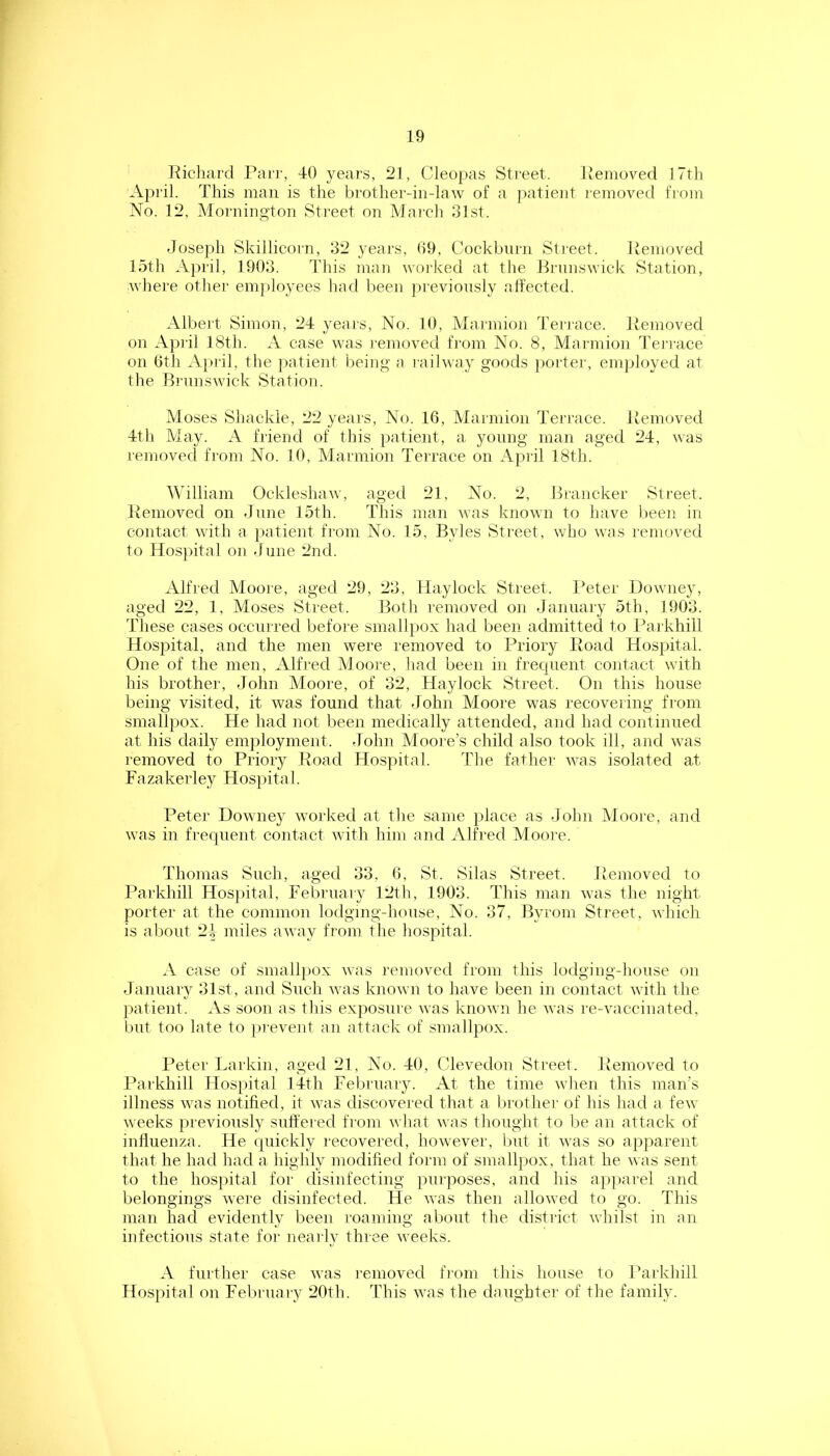Kichard Pair, -10 years, 21, Cleopas Street. Removed ITtli April. This man is the brother-in-law of a j)atient I'emoved from No. 12, Morningtoii Street on Mai'ch 31st. Joseph Skillicorn, 32 yeai-s, 09, Cockbnrn Sti'eet. Removed 15th A})ril, 1903. This mnii worked at the Prnnswiek Station, whei’e other employees had been pi'evionsly affected. Albert Simon, 24 yea is. No. 10, Mai'inion Terrace. Removed on Api’il 18th. A case was I'emoved from No. 8, Marmion J'ei'race on 0th April, the patient being a railway goods porter, employed at the Bi'nnswick Station. Moses Shackle, 22 years, No. 16, Marmion Terrace. Removed 4th May. A friend of this patient, a young man aged 24, was removed from No. 10, Marmion Terrace on Api'il 18th. AVilliam Ockleshaw, aged 21, No. 2, Hrancker Street. Removed on June 15th. This man was known to have been in contact with a patient from No. 15, Byles Street, who was removed to Hospital on June 2nd. Alfred Moore, aged 29, 23, Hay lock Street. lAter Downey, aged 22, 1, Moses Street. Both removed on January 5th, 1903. These cases occurred before smallpox had been admitted to Parkhill Hospital, and the men were removed to Priory Ifoad Hospital. One of the men, Alfred Moore, had been in frequent contact with his brother, John Moore, of 32, Haylock Street. On this house being visited, it was found that John Moore was recovering from smallpox. He had not been medically attended, and had continued at his dally employment. John Mooi'e’s child also took ill, and was removed to Priory Road Hospital. The father was isolated at Fazakerley Hospital. Peter Downey worked at tlie same place as John Moore, and was in frequent contact with him and Alfred Moore. Thomas Such, aged 33, 6, St. Silas Street. Removed to Parkhill Hospital, February 12th, 1903. This man was the night porter at the common lodging-house. No. 37, Byrom Street, Avhich is about 24 miles away from the hospital. .V case of smallpox was removed from this lodging-house on January 31st, and Such was known to have been in contact with the patient. As soon as this exposure was known he was re-vaccinated, but too late to [irevent an attack of smallpox. Peter Larkin, aged 21, No. 40, Clevedon Street. Removed to Parkhill Hospital 14th February. At the time when this man's illness was notified, it was discovered that a Ijrother of his had a few weeks previously suffered from what was thought to l:>e an attack of influenza. He quickly recovered, however, but it was so apparent that he had had a highly modified form of smallpox, that he was sent to the hospital for disinfecting purposes, and his ajiparel and belongings were disinfected. He was then allowed to go. This man had evidently been roaming about the district whilst in an infectious state for nearly three weeks. A further case was removed fi’om this house to Parkhill ]-lospital on Febi'uary 20th. This was the daughter of the family.