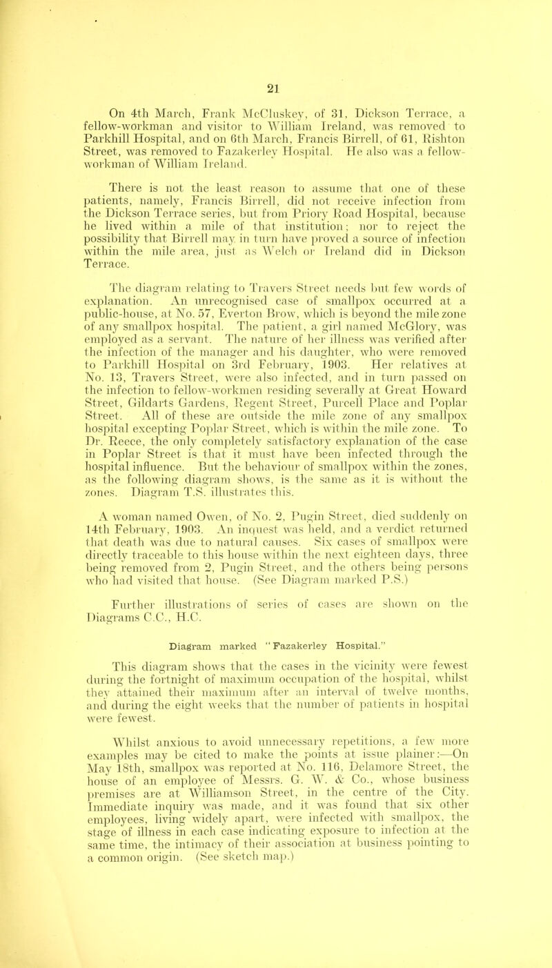 On 4th March, Frank McCluskey, of 31, Dickson Tei'race, a fellow-workman and visitor to William Ireland, was removed to Parkhill Hospital, and on 6th March, Francis Birrell, of 61, Rishton Street, was removed to Fazakei ley FIos|)ital. He also was a fellow- workman of William Ireland. There is not the least reason to assume tliat one of these patients, namely, Francis Birrell, did not receive infection from the Dickson Terrace series, but from Priory Road Hospital, l)ecause he lived within a mile of that institution; nor to reject the possibility that Birrell may in turn have proved a source of infection within the mile area, just as Welch or Ii'eland did in Dickson Terrace. The diagram relating to Tiuvers Street needs but few woi'ds of explanation. An unrecognised case of smallpox occurred at a. public-house, at No. 57, Everton Brow, which is beyond the mile zone of anj^ smallpox hospital. The patient, a girl named McGlory, was employed as a servant. The nature of hei' illness was verified aftei' the infection of the manager and his daughter, who were removed to Parkhill Hospital on 3rd February, 1903. Her relatives at No. 13, Ti'avers Sti'eet, were also infected, and in tiiin passed on the infection to fellow-workmen residing severally at Great Howard Street, Gildarts Gardens, Regent Street, Purcell Place and I’oplar Street. All of these are outside the mile zone of any smallpox hospital excepting Poplar Street, which is within the mile zone. To Dr. Reece, the only completely satisfactory explanation of the case in Poplar Street is that it must have been infected through the hospital influence. But the behaviour of smallpox within the zones, as the following diagram shows, is the same as it is without the zones. Diagi'am T.S. illustrates this. A woman named Owen, of No. 2, Pugin Street, died suddenly on 14th February, 1903. An inquest was held, and a verdict returned that death was due to natural causes. Six cases of smallpox were directly traceable to this house within the next eighteen days, three being removed from 2, Pugin Street, and the others being pei’sons who had visited that house. (See Diagram marked P.S.) Further illustrations of series of cases are shown on the Diagrams G.C., H.C. Diagram marked “ Fazakerley Hospital.” This diagram shows that the cases in the vicinity were fewest during the fortnight of maximum occupation of the hospital, whilst they attained their maximum after an interval of twelve months, ancl during the eight weeks that the number of patients in liospital were fewest. Whilst anxious to avoid unnecessary repetitions, a few more examples may be cited to make the points at issue plainer:—On May 18th, smallpox was reported at No. 116, Delamore Street, the house of an employee of Messrs. G. W. & Co., whose business premises are at Williamson Street, in the centre of the City. Immediate inquiry was made, and it was found that six other employees, living widely apart, were infected with smallpox, the stage of illness in each case indicating exposure to infection at the same time, the intimacy of their association at business pointing to a common origin. (See sketch map.)