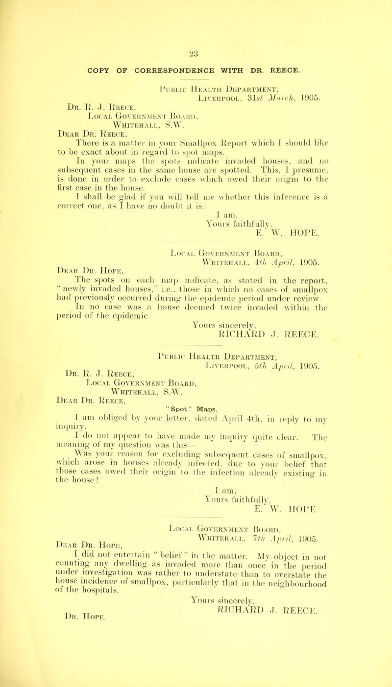 COPY OF CORRESPONDENCE WITH DR. REECE. Public IJealth Department, Liverpool, 31sf Mai eh, 1905. Dr. Jv. J. JvEECE, J.OCAL GoVERNINIENT IjOARI), Whitehall, S.A\'. Dear Dr. Reece, There is a mattei' in youi- Sinall))0.\ Report which I should like to be exact about in I'egard to sjiot ina])S. In yoiii' ina|>s the spots indicate invaded houses, and no subsequent cases in the same house are spotted. This, 1 presume, is done in ordei' to exclude cases which owed tlieir oiigiii to the first case in the house. I shall be glad if you will tell me whether this infei'cnce is a correct one, as I liave no doubt it is. 1 am, Vouis faithfully, E. W. HOPE. l.ocAi. Government Hoard, Whitehall, 4f// April, 1005. Dear Dr. Hope, The sjiots on each map indicate, as stated in the report, “newly invaded houses, i.e., those in which no cases of smallpox had )>reviously occurred during the ejiidemic jieriod under review. In no case was a house deemed twice invaded within the period of the epidemic. Yours sincerely, RICHARD J. ILEECE. Rubi.ic Health Department, Liverpool, 5th April, 1905. Dr. R. J. Rrece, Local Government Board, Whitehall, S.AY. Dear Dr. Reece, “Spot” Maps. I am oliliged by your h'tter, dated A]U'il 4th, in reply to mv impiiry. I do not apjiear to have made my impiiiy (piite clear. The meaning of my question was this-— \\ as your reason foi- excluding subsecpient cases of smallpox, wliich ai'ose in houses ah'eady infected, due to youi' belief that those cases owed their oiigin to the infection alreadv existino- in the house? ' . & ■ I am. Yours faithfiillv, E.^ W. HOILE. Local Government Board, Whitehall, 1th April, 1905. Dear Dr. Hope, I did not entertain “ belief ” in the mattei-. Mv object in not counting any dwelling as invaded more than once in the period under investigation was rather- to understate than to overstate the house incidence of smallpox, particulai-lv that in the neighboui-liood of the hospitals. Yours sincerelv, RICHARD J. REECE. Dh. Hope.